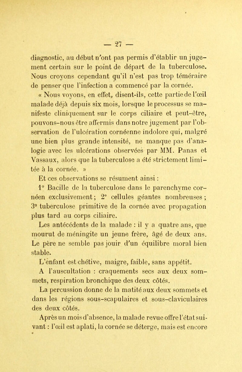 diagnostic, au début n'ont pas permis d'établir un juge- ment certain sur le point de départ de la tuberculose. Nous croyons cependant qu'il n'est pas trop téméraire de penser que l'infection a commencé par la cornée. « Nous voyons, en effet;, disent-ils, cette partie de Toeil malade déjà depuis six mois, lorsque le processus se ma- nifeste clinir[uement sur le corps ciliaire et peut-être, pouvons-nous être affermis dans notre jugement par l'ob- servation de l'ulcération cornéenne indolore qui, malgré une bien plus grande intensité, ne manque pas d'ana- logie avec les ulcérations observées par MM. Panas et Vassaux, alors que la tuberculose a été strictement limi- tée à la cornée. » Et ces observations se résument ainsi : 1° Bacille de la tuberculose dans le parenchyme cor- néen exclusivement ; 2° cellules géantes nombreuses ; 3° tuberculose primitive de la cornée avec propagation plus tard au corps ciliaire. Les antécédents de la malade : il y a quatre ans, que mourut de méningite un jeune frère, âgé de deux ans. Le père ne semble pas jouir d'un équilibre moral bien stable. L'enfant estchétive, maigre, faible, sans appétit. A l'auscultation : craquements secs aux deux som- mets, respiration bronchique des deux côtés. La percussion donne de la matitéaux deux sommets et dans les régions sous-scapulaires et sous-claviculaires des deux côtés. Après un mois d'absence, la malade revue offre l'état sui- vant : l'œil est aplati, la cornée se déterge, mais est encore