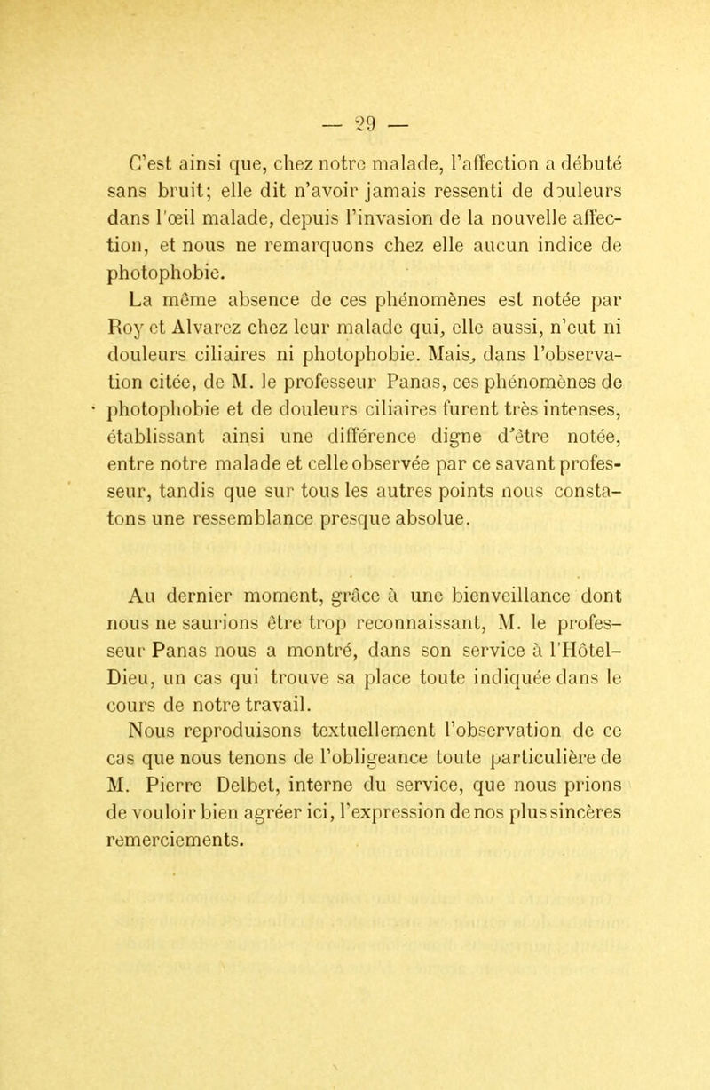 — -29 — C'est ainsi que, chez notre malade, l'affection a débuté sans bruit; elle dit n'avoir jamais ressenti de douleurs dans l'œil malade, depuis l'invasion de la nouvelle affec- tion, et nous ne remarquons chez elle aucun indice de photophobie. La môme absence de ces phénomènes est notée par Roy et Alvarez chez leur malade qui, elle aussi, n'eut ni douleurs ciliaires ni photophobie. Mais^ dans l'observa- tion citée, de M. le professeur Panas, ces phénomènes de photophobie et de douleurs ciliaires furent très intenses, établissant ainsi une différence digne d'être notée, entre notre malade et celle observée par ce savant profes- seur, tandis que sur tous les autres points nous consta- tons une ressemblance presque absolue. Au dernier moment, grâce à une bienveillance dont nous ne saurions être trop reconnaissant, M. le profes- seur Panas nous a montré, dans son service à l'Hôtel- Dieu, un cas qui trouve sa place toute indiquée dans le cours de notre travail. Nous reproduisons textuellement l'observation de ce cas que nous tenons de l'obligeance toute particulière de M. Pierre Delbet, interne du service, que nous prions de vouloir bien agréer ici, l'expression de nos plus sincères remerciements.