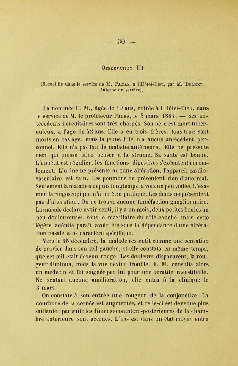 OsSERVATrON III (Recueillie dans le service de M. Panas, à l'Hôtel-Dieu, par M. Delbet, interne du service). La nommée F. M., âgée de 19 ans, entrée à l'Hôtel-Dieu, dans le service de M. le professeur Panas, le 3 mars 1887. — Ses an- técédents héréditaires sont très chargés. Son père est nioi t tuber- culeux, à l'âge de 42 ans. Elle a eu trois frères, tous trois sont morts en bas âge, mais la jeune fille n'a aucun antécédent per- sonnel. Elle n'a pas fait de maladie antérieure. Elle ne présente rien qui puisse faire penser h la strume. Sa santé est bonne. L'appétit est régulier, les fonctions digestives s'exécutent norma- lement. L'urine ne présente aucune altération, l'appareil cardio- vasculaire est sain. Les poumons ne présentent rien d'anormah Seulemenlla malade a depuis longtemps la voix un peu voilée. L'exa- men laryngoscopique n'a pu être pratiqué. Les dents ne présentent pas d'altération. On ne trouve aucune tuméfaction ganglionnaire. La malade déclare avoir senti, il y a un mois, deux petites boules un peu douloureuses, sous le maxillaire du côté gauche, mais cette légère adénite paraît avoir été sous la dépendance d'une ulcéra- tion nasale sans caractère spécifique. Vers le 15 décembre, la malade ressentit comme une sensation de gravier dans son œil gauche, et elle constata en même temps, que cet œil était devenu rouge. Les douleurs disparurent, la rou- geur diminua, mais la vue devint trouble. F. M. consulta alors un médecin et fut soignée par lui pour une kératite interstitielle. Ne sentant aucune amélioration, elle entra à la clinique le 3 mars. On constate à son entrée une rougeur de la conjonctive. La courbure de la cornée est augmentée, et celle-ci est devenue plus saillante : par suite les dimensions antéro-postérieures de la cham- bre antérieure sont accrues. L'iris esL dans un étal moyen entre