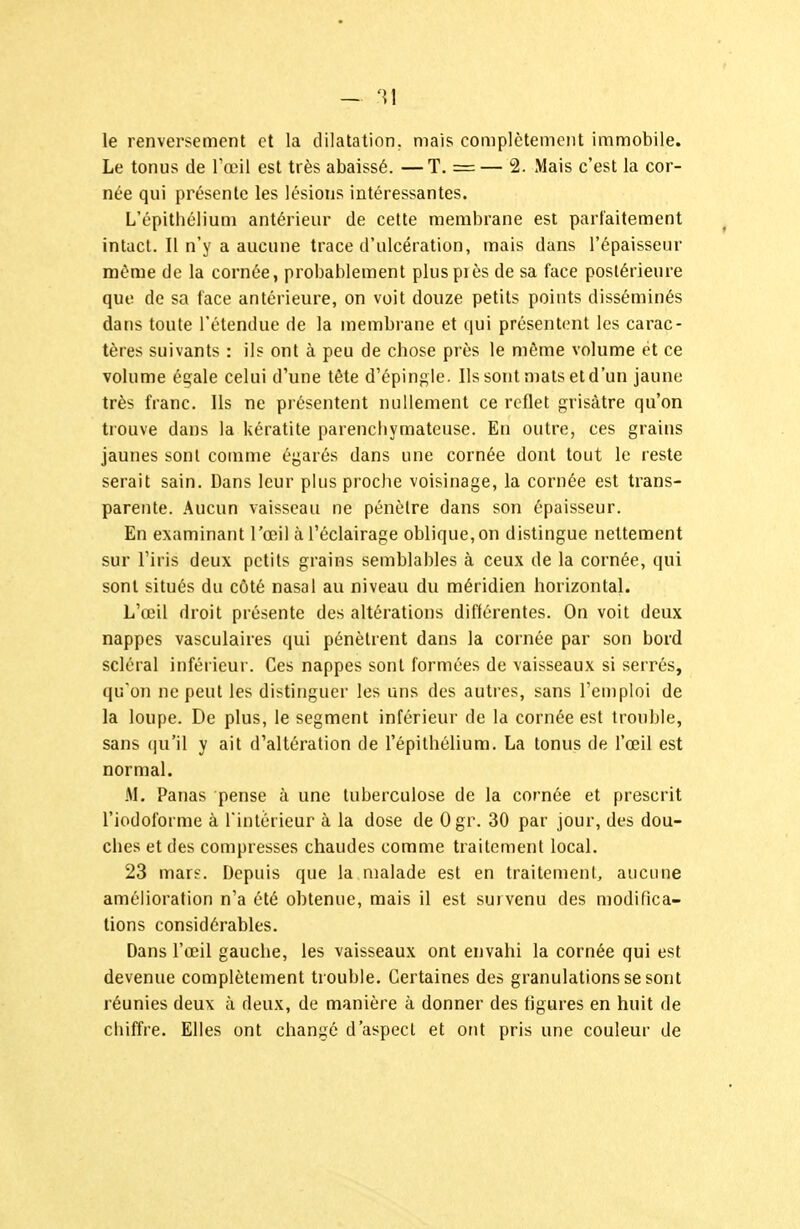 le renversement et la dilatation, mais complètement immobile. Le tonus de Tœil est très abaissé. — T. = — 2. Mais c'est la cor- née qui présente les lésions intéressantes. L'épithéliuui antérieur de cette membrane est parfaitement intact. Il n'y a aucune trace d'ulcération, mais dans l'épaisseur même de la cornée, probablement plus près de sa face postérieure que de sa face antérieure, on voit douze petits points disséminés dans toute l'étendue de la membrane et qui présentent les carac- tères suivants : ils ont à peu de chose près le môme volume et ce volume égale celui d'une tête d'épingle. Ils sont mats et d'un jaune très franc. Ils ne présentent nullement ce reflet grisâtre qu'on trouve dans la kératite parencliymateuse. En outre, ces grains jaunes sont comme égarés dans une cornée dont tout le reste serait sain. Dans leur plus proche voisinage, la cornée est trans- parente. Aucun vaisseau ne pénètre dans son épaisseur. En examinant l'œil à l'éclairage oblique, on distingue nettement sur l'iris deux petits grains semblables à ceux de la cornée, qui sont situés du côté nasal au niveau du méridien horizontal. L'œil droit présente des altérations différentes. On voit deux nappes vasculaires qui pénètrent dans la cornée par son bord scléral inférieur. Ces nappes sont formées de vaisseaux si serrés, qu'on ne peut les distinguer les uns des autres, sans l'emploi de la loupe. De plus, le segment inférieur de la cornée est trouble, sans (|u'il y ait d'altération de l'épilhélium. La tonus de l'œil est normal. M. Panas pense à une tuberculose de la cornée et prescrit l'iodolbrme à rintérieur à la dose de Ogr. 30 par jour, des dou- ches et des compresses chaudes comme traitement local. 23 mars. Depuis que la malade est en traitemeni, aucune amélioration n'a été obtenue, mais il est survenu des modifica- tions considérables. Dans l'œil gauche, les vaisseaux ont envahi la cornée qui est devenue complètement trouble. Certaines des granulations se sont réunies deux à deux, de manière à donner des figures en huit de chiffre. Elles ont changé d'aspect et ont pris une couleur de