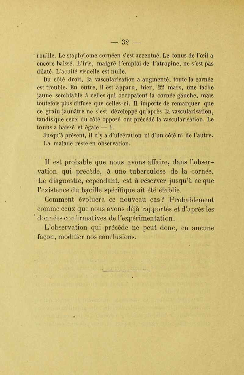 rouille. Le staphylome cornéen s'est accentué. Le tonus de l'œil a encore baissé. L'iris, malgré l'emploi de l'atropine, ne s'est pas dilaté. L'acuité visuelle est nulle. Du côté droit, la vascularisation a augmenté, toute la cornée est trouble. En outre, il est apparu, hier, 22 mars, une tache jaune semblable à celles qui occupaient la cornée gauche, mais toutefois plus diffuse que celles-ci. Il importe de remarquer que ce grain jaunâtre ne s'est développé qu'après la vascularisation, tandis que ceux du côté opposé ont précédé la vascularisation. Le tonus a baissé et égale — 1. Jusqu'à présent, il n'y a d'ulcération ni d'un côté ni de l'autre. La malade reste en observation. Il est probable que nous avons affaire, dans l'obser- vation qui précède, à une tuberculose de la cornée. Le diagnostic, cependant, est à réserver jusqu'à ce que l'existence du bacille spécifique ait été établie. Gomment évoluera ce nouveau cas ? Probablement comme ceux que nous avons déjà rapportés et d'après les ' données confirmatives de rexpérimentation. L'observation qui précède ne peut donc, en aucune façon, modifier nos conclusions.