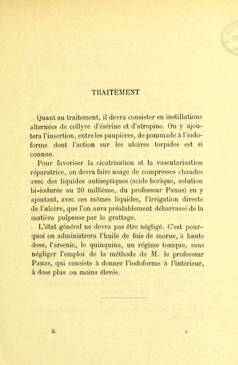 TRAITEMENT Quant au traitement, il devra consister en instillations alternées de collyre d'ésérine et d'atropine. On y ajou- tera rinsertion, entre les paupières, de pommade à l'iodo- forme dont l'action sur les ulcères torpides est si connue. Pour favoriser la cicatrisation et la vascularisation réparatrice, on devra faire usage de compresses chaudes avec des liquides antiseptiques (acide borique, solution bi-iodurée au 20 millième, du professeur Panas) en y ajoutant, avec ces mêmes liquides, l'irrigation directe de l'ulcère, que Ton aura préalablement débarrasse de la matière pulpeuse par le grattage. L'état général ne devra pas être négligé. C'est pour- quoi on administrera l'huile de foie de morue, à haute dose, l'arsenic, le quinquina, un régime tonique, sans négliger l'emploi de la méthode de M. le professeur Panas, qui consiste à donner l'iodoforme à l'intérieur, à dose plus ou moins élevée. E. 5