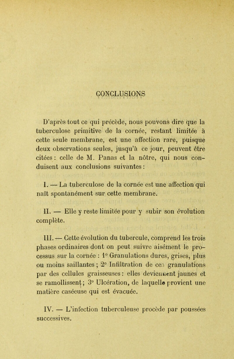 CONCLUSIONS D'après tout ce qui précède, nous pouvons dire que la tuberculose primitive de la cornée, restant limitée à cette seule membrane, est une affection rare, puisque deux observations seules, jusqu'à ce jour, peuvent être citées : celle de M. Panas et la nôtre, qui nous con- duisent aux conclusions suivantes : I. — La tuberculose de la cornée est une affection qui naît spontanément sur cette membrane. II. — Elle y reste limitée pour y subir son évolution complète. III. — Cette évolution du tubercule, comprend les trois phases ordinaires dont on peut suivre aisément le pro- cessus sur la cornée : 1° Granulations dures, grises, plus ou moins saillantes ; 2° Infiltration de ce.i granulations par des cellules graisseuses: elles devicuiient jaunes et se ramollissent; 3'' Ulcération, de laquelle provient une matière caséeuse qui est évacuée. IV. — L'infection tuberculeuse procède par poussées successives.