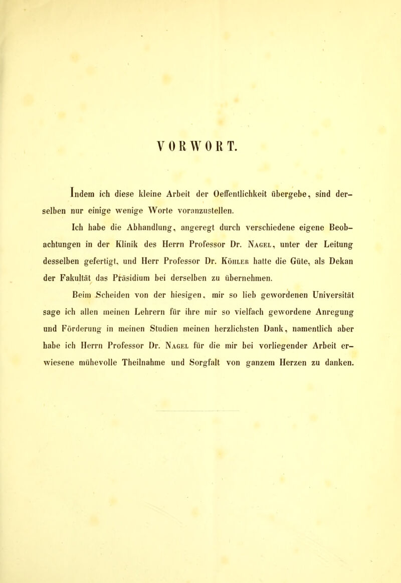 VORWORT. Indem ich diese kleine Arbeit der Oelfentlichkeit übergebe, sind der- selben nur einige wenige Worte voranzustellen. Ich habe die Abhandlung, angeregt durch verschiedene eigene Beob- achtungen in der Klinik des Herrn Professor Dr. Nagel, unter der Leitung desselben gefertigt, und Herr Professor Dr. Köhler hatte die Güte, als Dekan der Fakultät das Präsidium bei derselben zu übernehmen. Beim Scheiden von der hiesigen, mir so lieb gewordenen Universität sage ich allen meinen Lehrern für ihre mir so vielfach gewordene Anregung und Förderung in meinen Studien meinen herzlichsten Dank, namentlich aber habe ich Herrn Professor Dr. Nagel für die mir bei vorliegender Arbeit er- wiesene mühevolle Theilnahme und Sorgfalt von ganzem Herzen zu danken.