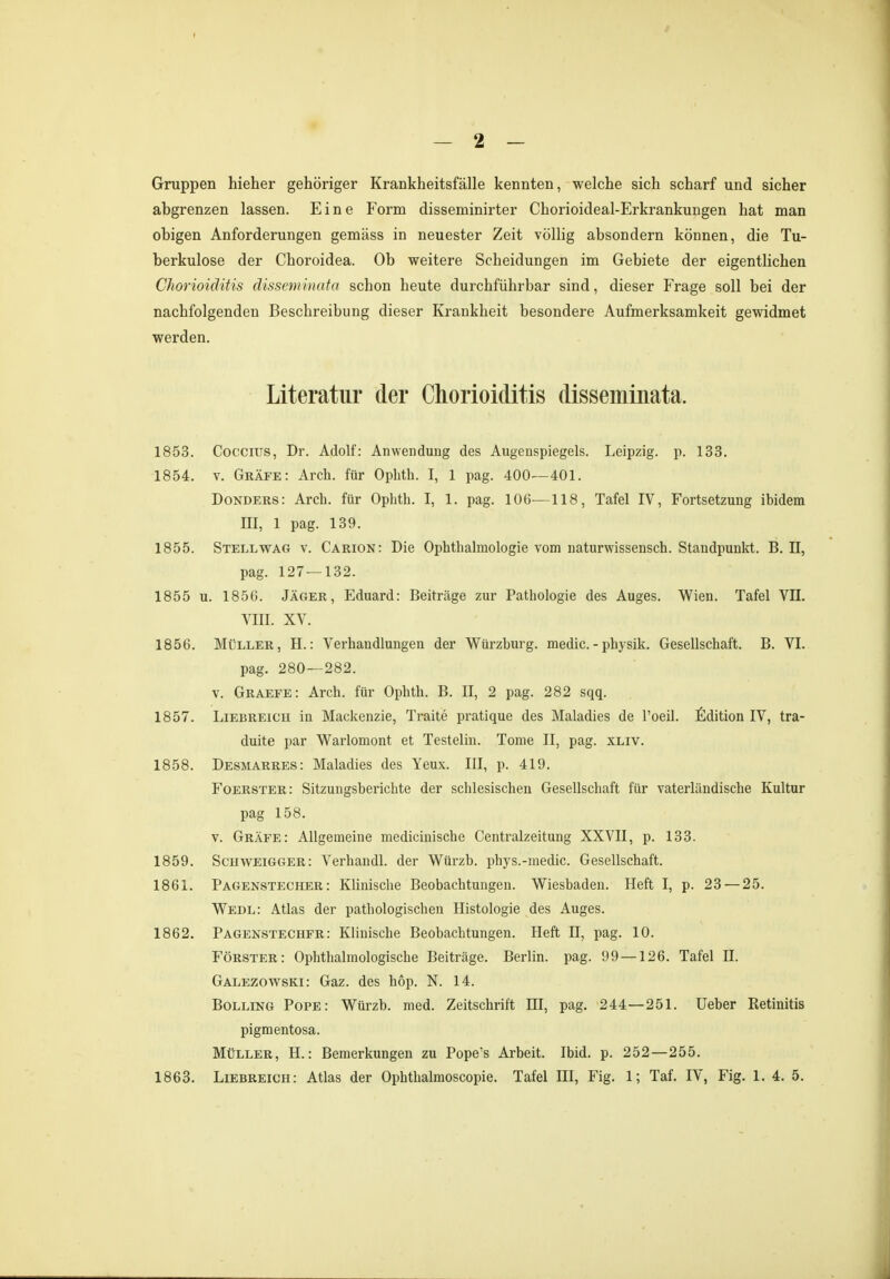 Gruppen hieher gehöriger Krankheitsfälle kennten, welche sich scharf und sicher abgrenzen lassen. Eine Form disseminirter Chorioideal-Erkrankungen hat man obigen Anforderungen gemäss in neuester Zeit völlig absondern können, die Tu- berkulose der Choroidea. Ob weitere Scheidungen im Gebiete der eigentlichen Chorioiditis disseminata schon heute durchführbar sind, dieser Frage soll bei der nachfolgenden Beschreibung dieser Krankheit besondere Aufmerksamkeit gewidmet werden. Literatur der Chorioiditis disseminata. 1853. Coccius, Dr. Adolf: Anwendung des Augenspiegels. Leipzig, p. 133. 1854. v. Gräfe: Arch. für Opbth. I, 1 pag. 400—401. Donders: Arch. für Ophth. I, 1. pag. 106—118, Tafel IV, Fortsetzung ibidem III, 1 pag. 139. 1855. Stell wag v. Carion: Die Ophthalmologie vom naturwissensch. Staudpunkt. B. II, pag. 127 — 132. 1855 u. 1856. Jäger, Eduard: Beiträge zur Pathologie des Auges. Wien. Tafel VII. VIII. XV. 1856. Müller, H.: Verhandlungen der Würzburg, media -physik. Gesellschaft. B. VI. pag. 280—282. v. Graefe: Arch. für Ophth. B. II, 2 pag. 282 sqq. 1857. Liebreich in Mackenzie, Traite pratique des Maladies de l'oeil. Edition IV, tra- duite par Warlomont et Testelin. Tome II, pag. xliv. 1858. Desmarres: Maladies des Yeux. III, p. 419. Foerster: Sitzungsberichte der schlesischen Gesellschaft für vaterländische Kultur pag 158. v. Gräfe: Allgemeine medicinische Centraizeitung XXVII, p. 133. 1859. Schweigger: Verhandl. der Würzb. phys.-media Gesellschaft. 1861. Pagenstecher: Klinische Beobachtungen. Wiesbaden. Heft I, p. 23 — 25. Wedl: Atlas der pathologischen Histologie des Auges. 1862. Pagenstechfr: Klinische Beobachtungen. Heft II, pag. 10. Förster: Ophthalmologische Beiträge. Berlin, pag. 99 —126. Tafel II. Galezowski: Gaz. des höp. N. 14. Bölling Pope: Würzb. med. Zeitschrift HI, pag. 244—251. Ueber Retinitis pigmentosa. Müller, H.: Bemerkungen zu Pope's Arbeit. Ibid. p. 252—255. 1863. Liebreich: Atlas der Ophthalmoscopie. Tafel III, Fig. 1; Taf. IV, Fig. 1. 4. 5.