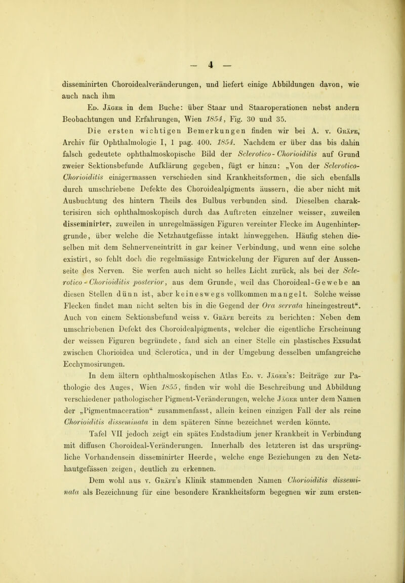 disseminirten Choroidealveränderungen, und liefert einige Abbildungen davon, wie aucb nacb ihm Ed. Jäger in dem Buche: über Staar und Staaroperationen nebst andern Beobachtungen und Erfahrungen, Wien 1854, Fig. 30 und 35. Die ersten wichtigen Bemerkungen finden wir bei A. v. Gräfe, Archiv für Ophthalmologie I, 1 pag. 400. 1854. Nachdem er über das bis dahin falsch gedeutete ophthalmoskopische Bild der Sclerotico - Chorioiditis auf Grund zweier Sektionsbefunde Aufklärung gegeben, fügt er hinzu: „Von der Sclerotico- Chorioiditis einigermassen verschieden sind Krankheitsformen, die sich ebenfalls durch umschriebene Defekte des Choroidealpigments äussern, die aber nicht mit Ausbuchtung des hintern Theils des Bulbus verbunden sind. Dieselben charak- terisiren sich ophthalmoskopisch durch das Auftreten einzelner weisser, zuweilen disseminirter, zuweilen in unregelmässigen Figuren vereinter Flecke im Augenhinter- grunde, über welche die Netzhautgefässe intakt hinweggehen. Häufig stehen die- selben mit dem Sehnerveneintritt in gar keiner Verbindung, und wenn eine solche existirt, so fehlt doch die regelmässige Entwickelung der Figuren auf der Aussen- seite des Nerven. Sie werfen auch nicht so helles Licht zurück, als bei der Scle- rotico - Chorioiditis posterior, aus dem Grunde, weil das Choroideal-Gewebe an diesen Stellen dünn ist, aber keineswegs vollkommen mangelt. Solche weisse Flecken findet man nicht selten bis in die Gegend der Ora serrata hineingestreut. Auch von einem Sektionsbefund weiss v. Gräfe bereits zu berichten: Neben dem umschriebenen Defekt des Choroidealpigments, welcher die eigentliche Erscheinung der weissen Figuren begründete, fand sich an einer Stelle ein plastisches Exsudat zwischen Chorioidea und Sclerotica, und in der Umgebung desselben umfangreiche Ecchymosirungen. In dem altern ophthalmoskopischen Atlas Ed. v. Jäger's: Beiträge zur Pa- thologie des Auges, Wien 1855, finden wir wohl die Beschreibung und Abbildung verschiedener pathologischer Pigment-Veränderungen, welche Jäger unter dem Namen der „Pigmentmaceration zusammenfasst, allein keinen einzigen Fall der als reine Chorioiditis disseminata in dem späteren Sinne bezeichnet werden könnte. Tafel VII jedoch zeigt ein spätes Endstadium jener Krankheit in Verbindung mit diffusen Choroideal-Veränderungen. Innerhalb des letzteren ist das ursprüng- liche Vorhandensein disseminirter Heerde, welche enge Beziehungen zu den Netz- hautgefässen zeigen, deutlich zu erkennen. Dem wohl aus v. Gräfe's Klinik stammenden Namen Chorioiditis dissemi- nata als Bezeichnung für eine besondere Krankheitsform begegnen wir zum ersten-