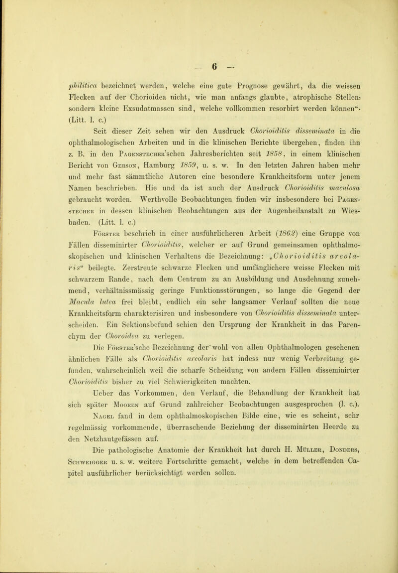 philitica bezeichnet werden, welche eine gute Prognose gewährt, da die weissen Flecken auf der Chorioidea nicht, wie man anfangs glaubte, atrophische Steilem sondern kleine Exsudatmassen sind, welche vollkommen resorbirt werden können- (Litt. 1. c.) Seit dieser Zeit sehen wir den Ausdruck Chorioiditis disseminata in die ophthalmologischen Arbeiten und in die klinischen Berichte übergehen, finden ihn z. B. in den PAGENSTECHER'schen Jahresberichten seit 1858, in einem klinischen Bericht von Gerson, Hamburg 1859, u. s. w. In den letzten Jahren haben mehr und mehr fast sämmtliche Autoren eine besondere Krankheitsform unter jenem Namen beschrieben. Hie und da ist auch der Ausdruck Chorioiditis maculosa gebraucht worden. Werthvolle Beobachtungen finden wir insbesondere bei Pagen- stecher in dessen klinischen Beobachtungen aus der Augenheilanstalt zu Wies- baden. (Litt. 1. c.) Förster beschrieb in einer ausführlicheren Arbeit (1862) eine Gruppe von Fällen disseminirter Chorioiditis, welcher er auf Grund gemeinsamen ophthalmo- skopischen und klinischen Verhaltens die Bezeichnung: „Chorioiditis areola- Hs beilegte. Zerstreute schwarze Flecken und umfänglichere weisse Flecken mit schwarzem Rande, nach dem Centrum zu an Ausbildung und Ausdehnung zuneh- mend, verhältnissmässig geringe Funktionsstörungen, so lange die Gegend der Macula lutea frei bleibt, endlich ein sehr langsamer Verlauf sollten die neue Krankheitsform charakterisiren und insbesondere von Chorioiditis disseminata unter- scheiden. Ein Sektionsbefund schien den Ursprung der Krankheit in das Paren- chym der Choroidea zu verlegen. Die FöRSTER'sche Bezeichnung der'wohl von allen Ophthalmologen gesehenen ähnlichen Fälle als Chorioiditis areolaris hat indess nur wenig Verbreitung ge- funden, wahrscheinlich weil die scharfe Scheidung von andern Fällen disseminirter Chorioiditis bisher zu viel Schwierigkeiten machten. Ueber das Vorkommen, den Verlauf, die Behandlung der Krankheit hat sich später Mooren auf Grund zahlreicher Beobachtungen ausgesprochen (1. c). Nagel fand in dem ophthalmoskopischen Bilde eine, wie es scheint, sehr regelmässig vorkommende, überraschende Beziehung der disseminirten Heerde zu den Netzhautgefässen auf. Die pathologische Anatomie der Krankheit hat durch H. Müller, Donders, Schweigger u. s. w. weitere Fortschritte gemacht, welche in dem betreffenden Ca- pitel ausführlicher berücksichtigt werden sollen.