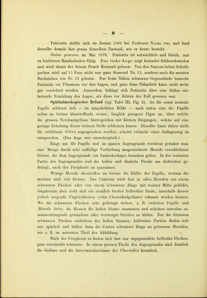 Patientin stellte sich im Januar 1866 bei Professor Nagel vor, und fand derselbe damals fast genau denselben Zustand, wie er heute besteht. Status praesens im Mai 1870. Patientin ist schwächlich und bleich, nur zu leichteren Handarbeiten fähig. Das linke Auge zeigt keinerlei Sehbeschwerden und wird damit der feinste Druck fliessend gelesen. Von den SNELiWschen Schrift- proben wird auf 15 Fuss nicht nur ganz fliessend Nr. 15, sondern auch die meisten Buchstaben von Nr. 12 gelesen. Nur beim Nähen schwarzer Gegenstände bemerkt Patientin ein Flimmern vor den Augen, und ganz feine Näharbeit kann nicht mehr gut verrichtet werden. Ausserdem beklagt sich Patientin über eine früher ein- tretende Ermüdung des Auges, als diess vor Jahren der Fall gewesen war. Ophthalmoskopischer Befund (vgl. Tafel III, Fig. 2). An die sonst normale Papille schliesst sich — im umgekehrten Bilde — nach unten eine die Papille selbst an Grösse übertreffende weisse, länglich gezogene Figur an, über welche die grossen Netzhautgefässe hinwegziehen mit kleinen Biegungen, welche auf eine geringe Erhebung dieser weissen Stelle schliessen lassen. Dieselbe kann daher nicht für entblösste Sclera angesprochen werden, scheint vielmehr einer Auflagerung zu entsprechen. (Das Auge war emmetropisch.) Rings um die Papille und im ganzen Augengrunde verstreut gewahrt man eine Menge durch sehr auffällige Verfärbung ausgezeichnete Heerde verschiedener Grösse, die dem Augengrunde ein buntscheckiges Aussehen geben. In der centralen Partie des Augengrundes sind die hellen und dunkeln Flecke am dichtesten ge- drängt, nach der Peripherie zu sparsamer. Wenige Heerde übertreffen an Grösse die Hälfte der Papille, weitaus die meisten sind viel kleiner. Das Centrum wird fast in allen Heerden von einem schwarzen Flecken oder von einem schwarzen Ringe mit weisser Mitte gebildet, ringsherum aber zieht sich ein ziemlich breiter hellrother Saum, innerhalb dessen jedoch nirgends Ungleichheiten (etwa Choroidealgefässe) erkannt werden können. Wo die schwarzen Flecken sehr gedrängt stehen, z. B. zwischen Papille und Macula lutea, da fliessen die hellen Säume zusammen und scheinen zuweilen zu- sammenhängende gewundene oder verzweigte Streifen zu bilden. Nur die kleinsten schwarzen Flecken entbehren des hellen Saumes; hellweisse Partien finden sich nur spärlich und bilden dann die Centra schwarzer Ringe an grösseren Heerden, wie z. B. im untersten Theil der Abbildung. Nach der Peripherie zu finden sich fast nur unpigmentirte hellrothe Flecken, ganz vereinzelte schwarze. In einem grossen Theile des Augengrundes sind deutlich die Gefässe und die Intervascularräume der Chorioidea kenntlich.