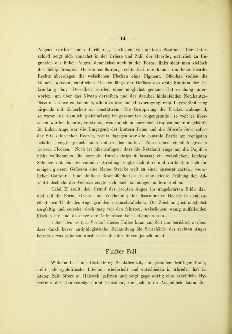 Augen: rechts ein viel früheres, links ein viel späteres Stadium. Der Unter- schied zeigt sich zunächst in der Grösse und Zahl der Heerde, natürlich zu Un- gunsten des linken Auges, demnächst auch in der Form; links sieht man vielfach die dichtgedrängten Heei'de confluiren, rechts fast nur kleine rundliche Heerde. Rechts überwiegen die weisslichen Flecken ohne Pigment. Offenbar stellen die kleinen, weissen, rundlichen Flecken längs der Gefässe das erste Stadium der Er- krankung dar. Dieselben wurden einer möglichst genauen Untersuchung unter- worfen, um über das Niveau derselben und der darüber hinlaufenden Netzhautge- fässe in's Klare zu kommen, allein es war eine Hervorragung, resp. Lageveränderung nirgends mit Sicherheit zu constatiren. Die Gruppirung der Flecken anlangend, so waren sie ziemlich gleichmässig im gesammten Augengrunde, so weit er über- sehen werden konnte, zerstreut, wenn auch in einzelnen Gruppen mehr angehäuft. Im linken Auge war die Umgegend des hintern Poles und die Macula lutea selbst der Sitz zahlreicher Heerde, rechts dagegen war die centrale Partie am wenigsten befallen, zeigte jedoch auch unfern des hintern Poles einen ziemlich grossen weissen Flecken. Noch ist hinzuzufügen, dass die Netzhaut rings um die Papillen nicht vollkommen die normale Durchsichtigkeit besass; ein weisslicher, leichter Schleier mit feinster radialer Streifung zeigte sich dort und verdichtete sich an einigen grossen Gefässen eine kleine Strecke weit zu einer äusserst zarten, weiss- lichen Contour. Eine ähnliche Beschaffenheit, d. h. eine leichte Trübung der Ad- ventitialschicht der Gefässe zeigte sich noch an einigen andern Stellen. Tafel II stellt den Grund des rechten Auges im umgekehrten Bilde dar, und soll die Form, Grösse und Vertheilung der disseminirten Heerde in dem zu- gänglichen Theile des Augengrundes veranschaulichen. Die Zeichnung ist möglichst sorgfältig und correkt, doch mag von den feinsten, weisslichen, wenig auffallenden Flecken hie und da einer der Aufmerksamkeit entgangen sein. Ueber den weitern Verlauf dieses Falles kann zur Zeit nur berichtet werden, dass durch kurze antiphlogistische Behandlung die Sehschärfe des rechten Auges bereits etwas gehoben worden ist, die des linken jedoch nicht. Fünfter Fall. Wilhelm L... aus Rottenburg, 23 Jahre alt, ein gesunder, kräftiger Mann, stellt jede syphilitische Infection wiederholt und entschieden in Abrede, hat in letzter Zeit öfters an Halsweh gelitten und zeigt gegenwärtig eine erhebliche Hy- perämie der Gaumenbögen und Tonsillen, die jedoch im Augenblick kaum Be-