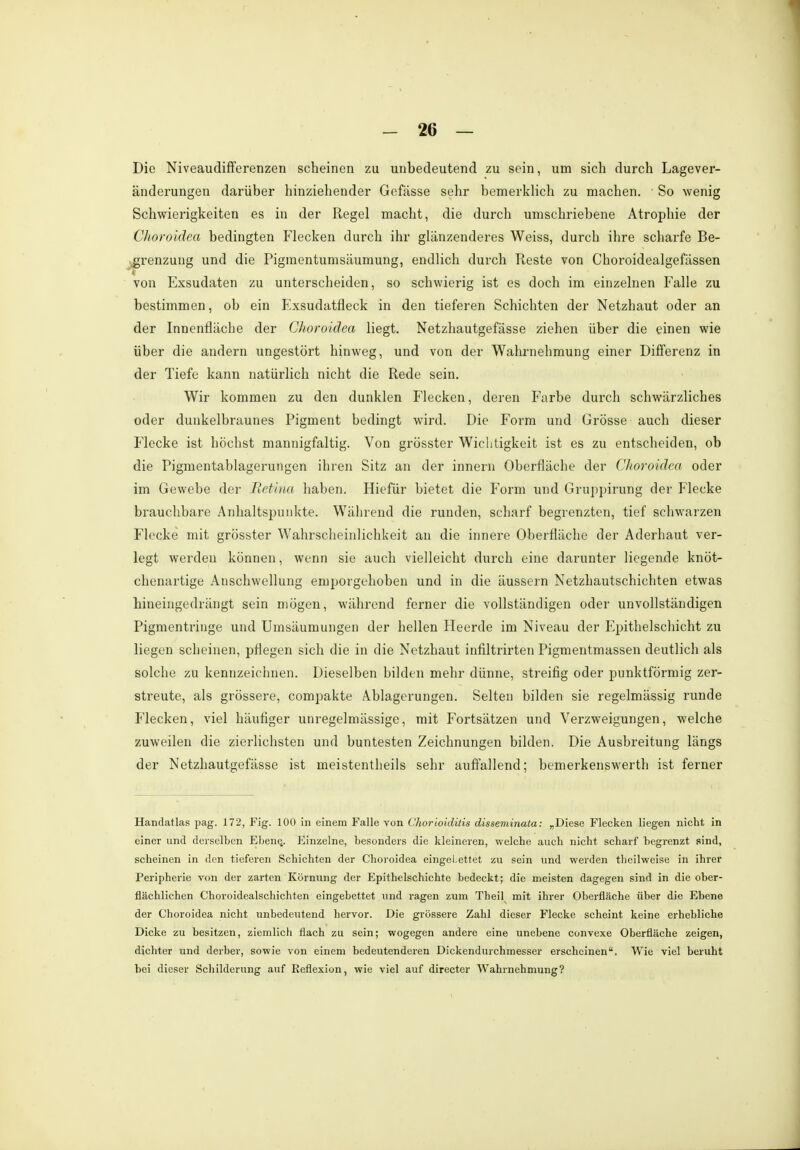 Die Niveaudifferenzen scheinen zu unbedeutend zu sein, um sich durch Lagever- änderungen darüber hinziehender Gefässe sehr bemerklich zu machen. ■ So wenig Schwierigkeiten es in der Regel macht, die durch umschriebene Atrophie der Choroidca bedingten Flecken durch ihr glänzenderes Weiss, durch ihre scharfe Be- grenzung und die Pigmentumsäumung, endlich durch Reste von Choroidealgefässen von Exsudaten zu unterscheiden, so schwierig ist es doch im einzelnen Falle zu bestimmen, ob ein Exsudatfleck in den tieferen Schichten der Netzhaut oder an der Innenfläche der Choroidea liegt. Netzhautgefässe ziehen über die einen wie über die andern ungestört hinweg, und von der Wahrnehmung einer Differenz in der Tiefe kann natürlich nicht die Rede sein. Wir kommen zu den dunklen Flecken, deren Farbe durch schwärzliches oder dunkelbraunes Pigment bedingt wird. Die Form und Grösse auch dieser Flecke ist höchst mannigfaltig. Von grösster Wichtigkeit ist es zu entscheiden, ob die Pigmentablagerungen ihren Sitz an der innern Oberfläche der Choroidea oder im Gewebe der Retina haben. Hiefür bietet die Form und Gruppirung der Flecke brauchbare Anhaltspunkte. Während die runden, scharf begrenzten, tief schwarzen Flecke mit grösster Wahrscheinlichkeit an die innere Oberfläche der Aderhaut ver- legt werden können, wenn sie auch vielleicht durch eine darunter liegende knöt- chenartige Anschwellung emporgehoben und in die äussern Netzhautschichten etwas hineingedrängt sein mögen, während ferner die vollständigen oder unvollständigen Pigmentriuge und Umsäumungen der hellen Heerde im Niveau der Epithelschicht zu liegen scheinen, pflegen sich die in die Netzhaut infiltrirten Pigmentmassen deutlich als solche zu kennzeichnen. Dieselben bilden mehr dünne, streifig oder punktförmig zer- streute, als grössere, compakte Ablagerungen. Selten bilden sie regelmässig runde Flecken, viel häufiger unregelmässige, mit Fortsätzen und Verzweigungen, welche zuweilen die zierlichsten und buntesten Zeichnungen bilden. Die Ausbreitung längs der Netzhautgefässe ist meistentheils sehr auffallend; bemerkenswert!! ist ferner Handatlas pag. 172, Fig. 100 in einem Falle von Chorioiditis disseminata: „Diese Flecken liegen nicht in einer und derselben Ebene.. Einzelne, besonders die kleineren, welche auch nicht, scharf begrenzt sind, scheinen in den tieferen Schichten der Choroidea eingebettet zu sein und werden theilweise in ihrer Peripherie von der zarten Körnung der Epithelschichte bedeckt; die meisten dagegen sind in die ober- flächlichen Choroidealschichten eingebettet und ragen zum Theil mit ihrer Oberfläche über die Ebene der Choroidea nicht unbedeutend hervor. Die grössere Zahl dieser Flecke scheint keine erhebliche Dicke zu besitzen, ziemlich flach zu sein; wogegen andere eine unebene convexe Oberfläche zeigen, dichter und derber, sowie von einem bedeutenderen Dickendurchmesser erscheinen. Wie viel beruht bei dieser Schilderung auf Reflexion, wie viel auf directer Wahrnehmung?