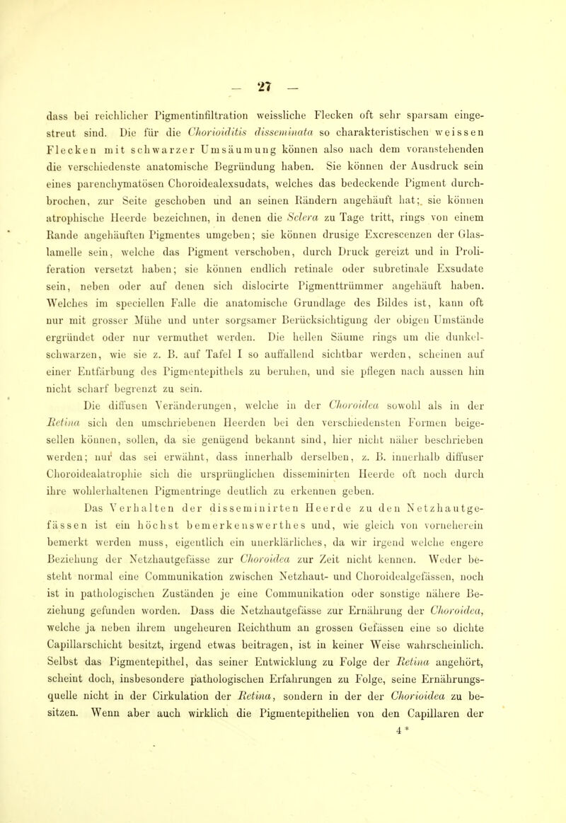 dass bei reichlicher Pigmentinfiltration weissliche Flecken oft sehr sparsam einge- streut sind. Die für die Chorioiditis disseminata so charakteristischen weissen Flecken mit schwarzer Umsäumung können also nach dem voranstehenden die verschiedenste anatomische Begründung haben. Sie können der Ausdruck sein eines parenchymatösen Choroidealexsudats, welches das bedeckende Pigment durch- brochen, zur Seite geschoben und an seinen Rändern angehäuft hat;, sie können atrophische Heerde bezeichnen, in denen die Sclera zu Tage tritt, rings von einem Rande angehäuften Pigmentes umgeben; sie können drusige Excrescenzen der Glas- lamelle sein, welche das Pigment verschoben, durch Druck gereizt und in Proli- feration versetzt haben; sie können endlich retinale oder subretinale Exsudate sein, neben oder auf denen sich dislocirte Pigmenttrümmer angehäuft haben. Welches im speciellen Falle die anatomische Grundlage des Bildes ist, kann oft nur mit grosser Mühe und unter sorgsamer Berücksichtigung der obigen Umstände ergründet oder nur vermuthet werden. Die hellen Säume rings um die dunkel- schwarzen, wie sie z. B. auf Tafel I so auffallend sichtbar werden, scheinen auf einer Entfärbung des Pigmentepithels zu beruhen, und sie pflegen nach aussen hin nicht scharf begrenzt zu sein. Die diffusen Veränderungen, welche in der Choroidea sowohl als in der Retina sich den umschriebenen Heerden bei den verschiedensten Formen beige- sellen können, sollen, da sie genügend bekannt sind, hier nicht näher beschrieben werden; nur das sei erwähnt, dass innerhalb derselben, z. B. innerhalb diffuser Choroidealatrophie sich die ursprünglichen disseminirten Heerde oft noch durch ihre wohlerhaltenen Pigmentringe deutlich zu erkennen geben. Das Verhalten der disseminirten Heerde zu den Netzhautge- fässen ist ein höchst bemerkenswertlies und, wie gleich von vorneherein bemerkt werden muss, eigentlich ein unerklärliches, da wir irgend welche engere Beziehung der Netzhautgefässe zur Choroidea zur Zeit nicht kenneu. Weder be- steht normal eine Communikation zwischen Netzhaut- und Choroidealgefässen, noch ist in pathologischen Zuständen je eine Communikation oder sonstige nähere Be- ziehung gefunden worden. Dass die Netzhautgefässe zur Ernährung der Choroidea, welche ja neben ihrem ungeheuren Reichthum an grossen Gefässen eine so dichte Capillarschicht besitzt, irgend etwas beitragen, ist in keiner Weise wahrscheinlich. Selbst das Pigmentepithel, das seiner Entwicklung zu Folge der Retina angehört, scheint doch, insbesondere pathologischen Erfahrungen zu Folge, seine Ernährungs- quelle nicht in der Cirkulation der Retina, sondern in der der Chorioidea zu be- sitzen. Wenn aber auch wirklich die Pigmentepithelien von den Capillaren der 4*