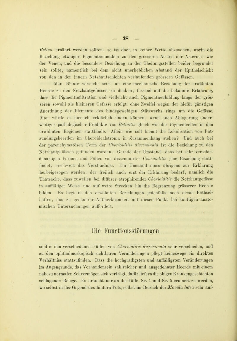 Retina ernährt werden sollten, so ist doch in keiner Weise anzusehen, worin die Beziehung etwaiger Pigraentanomalien zu den grösseren Aesten der Arterien, wie der Venen, und die besondere Beziehung zu den Theiluiigsstellen beider begründet sein sollte, namentlich bei dem nicht unerheblichen Abstand der Epithelschicht von den in den innern Netzhautschichten verlaufenden grössern Gefässen. Man könnte versucht sein, an eine mechanische Beziehung der erwähnten Heerde zu den Netzhautgefässen zu denken, fussend auf die bekannte Erfahrung, dass die Pigmentinfiltration und vielleicht auch Pigmentneubildung längs der grös- seren sowohl als kleineren Gefässe erfolgt, ohne Zweifel wegen der hiefür günstigen Anordnung der Elemente des bindegewebigen Stützwerks rings um die Gefässe. Man würde es hitnach erklärlich finden können, wenn auch Ablagerung ander- weitiger pathologischer Produkte von Retinitis gleich wie der Pigmentzellen in den erwähnten Regionen stattfände. Allein wie soll hiemit die Lokalisation von Ent- zünduiigsheerden im Choroidealstroma in Zusammenhang stehen? Und auch bei der parenchymatösen Form der Chorioiditis disseminata ist die Beziehung zu den Netzhautgefässen gefunden worden. Gerade der Umstand, dass bei sehr verschie- denartigen Formen und Fällen von disseminirter Chorioiditis jene Beziehung statt- findet, erschwert das Verständniss. Ein Umstand muss übrigens zur Erklärung herbeigezogen weiden, der freilich auch erst der Erklärung bedarf, nämlich die Thatsache, dass zuweilen bei diffuser atrophireuder Chorioiditis die Netzhautgefässe in auffälliger Weise und auf weite Strecken hin die Begrenzung grösserer Heerde bilden. Es liegt in den erwähnten Beziehungen jedenfalls noch etwas Räthsel- haftes, das zu genauerer Aufmerksamkeit auf diesen Punkt bei künftigen anato- mischen Untersuchungen auffordert. Die Fiinctionsstönmgeii sind in den verschiedenen Fällen von Chorioiditis disseminata sehr verschieden, und zu den ophthalmoskopisch sichtbaren Veränderungen pflegt keineswegs ein direktes Verhältniss stattzufinden. Dass die hochgradigsten und auffälligsten Veränderungen im Augengrunde, das Vorhandensein zahlreicher und ausgedehnter Heerde mit einem nahezu normalen Sehvermögen sich verträgt, dafür liefern die obigen Krankengeschichten schlagende Belege. Es braucht nur an die Fälle Nr. 1 und Nr. 5 erinnert zu werden, wo selbst in der Gegend des hintern Pols, selbst im Bereich der Macula lutea sehr auf-