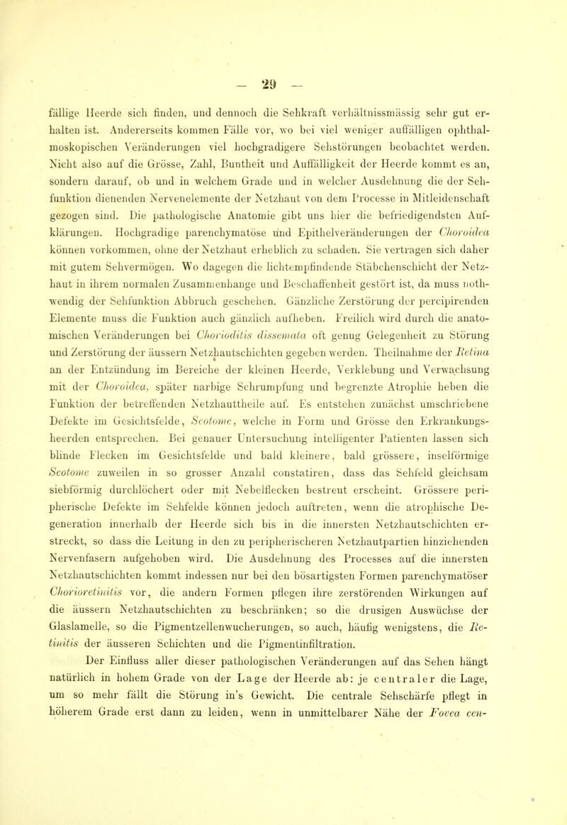 fällige Heerde sich finden, und dennoch die Sehkraft verhältnissmässig sehr gut er- halten ist. Andererseits kommen Fälle vor, wo bei viel weniger auffälligen ophthal- moskopischen Veränderungen viel hochgradigere Sehstörungen beobachtet weiden. Nicht also auf die Grösse, Zahl, Buntheit und Auffälligkeit der Heerde kommt es an, sondern darauf, ob und in welchem Grade und in welcher Ausdehnung die der Seh- funktion dienenden Nervenelemente der Netzhaut von dem Processe in Mitleidenschaft gezogen sind. Die pathologische Anatomie gibt uns hier die befriedigendsten Auf- klärungen. Hochgradige parenchymatöse lind Epithelveränderungen der Choroidea können vorkommen, ohne der Netzhaut erheblich zu schaden. Sie vertragen sich daher mit gutem Sehvermögen. Wo dagegen die lichtempfindende Stäbchenschicht der Netz- haut in ihrem normalen Zusammenhange und Beschaffenheit gestört ist, da muss noth- wendig der Sehfunktion Abbruch geschehen. Gänzliche Zerstörung der percipirenden Elemente muss die Funktion auch gänzlich aufheben. Freilich wird durch die anato- mischen Veränderungen bei Chorioditis dissemata oft genug Gelegenheit zu Störung und Zerstörung der äussern Netzhautschichten gegeben werden. Theilnahme der Retina an der Entzündung im Bereiche der kleinen Heerde, Verklebung und Verwachsung mit der Choroidea, später narbige Schrumpfung und begrenzte Atrophie heben die Funktion der betreffenden Netzhauttheile auf. Es entstehen zunächst umschriebene Defekte im Gesichtsfelde, Scotome, welche in Form und Grösse den Erkrankungs- heerden entsprechen. Bei genauer Untersuchung intelligenter Patienten lassen sich blinde Flecken im Gesichtsfelde und bald kleinere, bald grössere, inselförmige Scotome zuweilen in so grosser Anzahl constatiren, dass das Sehfeld gleichsam siebförmig durchlöchert oder mit Nebelfiecken bestreut erscheint. Grössere peri- pherische Defekte im Sehfelde können jedoch auftreten, wenn die atrophische De- generation innerhalb der Heerde sich bis in die innersten Netzhautschichten er- streckt, so dass die Leitung in den zu peripherischeren Netzhautpartien hinziehenden Nervenfasern aufgehoben wird. Die Ausdehnung des Processes auf die innersten Netzhautschichten kommt indessen nur bei den bösartigsten Formen parenchymatöser Chorioretinitis vor, die andern Formen pflegen ihre zerstörenden Wirkungen auf die äussern Netzhautschichten zu beschränken; so die drusigen Auswüchse der Glaslamelle, so die Pigmentzellenwucherungen, so auch, häufig wenigstens, die Re- tinitis der äusseren Schichten und die Pigmentinfiltration. Der Einfiuss aller dieser pathologischen Veränderungen auf das Sehen hängt natürlich in hohem Grade von der Lage der Heerde ab: je centraler die Lage, um so mehr fällt die Störung in's Gewicht. Die centrale Sehschärfe pflegt in höherem Grade erst dann zu leiden, wenn in unmittelbarer Nähe der Fovea cen-