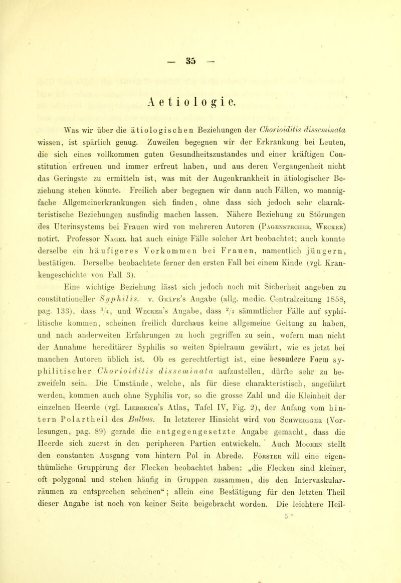 Aetiologie. Was wir über die ätiologischen Beziehungen der Chorioiditis disseminata wissen, ist spärlich genug. Zuweilen begegnen wir der Erkrankung bei Leuten, die sich eines vollkommen guten Gesundheitszustandes und einer kräftigen Con- stitution erfreuen und immer erfreut haben, und aus deren Vergangenheit nicht das Geringste zu ermitteln ist, was mit der Augenkrankheit in ätiologischer Be- ziehung stehen könnte. Freilich aber begegnen wir dann auch Fällen, wo mannig- fache Allgemeinerkrankungen sich finden, ohne dass sich jedoch sehr charak- teristische Beziehungen ausfindig machen lassen. Nähere Beziehung zu Störungen des Uterinsystems bei Frauen wird von mehreren Autoren (Pagexstecher, Wecker) notirt. Professor Nagel hat auch einige Fälle solcher Art beobachtet; auch konnte derselbe ein häufigeres Vorkommen bei Frauen, namentlich jungem, bestätigen. Derselbe beobachtete ferner den ersten Fall bei einem Kinde (vgl. Kran- kengeschichte von Fall 3). Eine wichtige Beziehung lässt sich jedoch noch mit Sicherheit angeben zu constitutioneller Syphilis, v. Gräfe's Angabe (allg. medic. Centraizeitung 1858, pag. 133). dass 3 i, und Wecker's Angabe, dass 2/a sämmtlicher Fälle auf syphi- litische kommen, scheinen freilich durchaus keine allgemeine Geltung zu haben, und nach anderweiten Erfahrungen zu hoch gegriffen zu sein, wofern man nicht der Annahme hereditärer Syphilis so weiten Spielraum gewährt, wie es jetzt bei manchen Autoren üblich ist. Ob es gerechtfertigt ist, eine besondere Form sy- philitischer Chorioiditis disseminata aufzustellen, dürfte sehr zu be- zweifeln sein. Die Umstände, welche, als für diese charakteristisch, angeführt werden, kommen auch ohne Syphilis vor, so die grosse Zahl und die Kleinheit der einzelnen Heerde (vgl. Liebreich's Atlas, Tafel IV, Fig. 2), der Anfang vom hin- tern Polarth eil des Bulbus. In letzterer Hinsicht wird von Schweigger (Vor- lesungen, pag. 89) gerade die entgegengesetzte Angabe gemacht, dass die Heerde sich zuerst in den peripheren Partien entwickeln. Auch Mooren stellt den constanten Ausgang vom hintern Pol in Abrede. Förster will eine eigen- tümliche Gruppirung der Flecken beobachtet haben: „die Flecken sind kleiner, oft polygonal und stehen häufig in Gruppen zusammen, die den Intervaskular- räumen zu entsprechen scheinen; allein eine Bestätigung für den letzten Theil dieser Angabe ist noch von keiner Seite beigebracht worden. Die leichtere Heil-