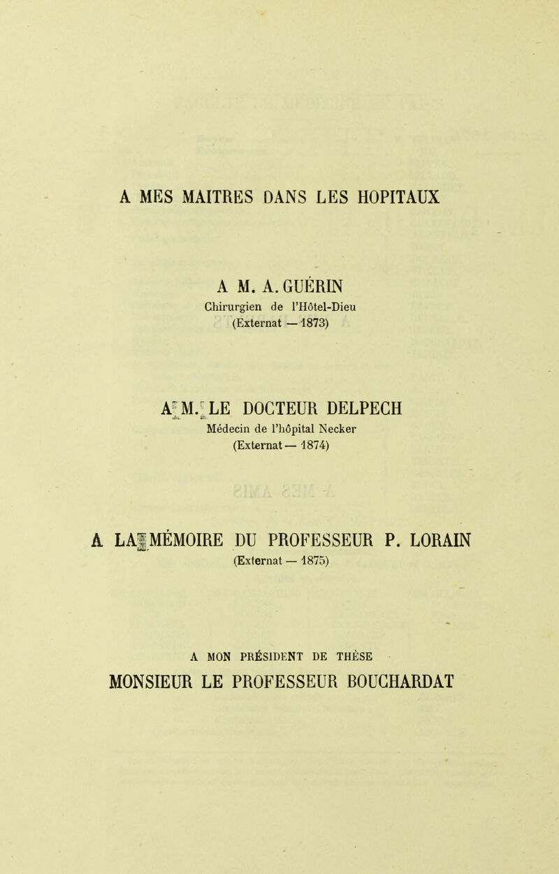 A MES MAITRES DANS LES HOPITAUX A M. A. GUÉRIN Chirurgien de l'Hôtel-Dieu (Externat —1873) a[m.;le docteur delpegh Médecin de l'hôpital Necker (Externat — 1874) A LAf MÉMOIRE DU PROFESSEUR P. LORAIN (Externat — 1875) A MON PRÉSIDENT DE THÈSE MONSIEUR LE PROFESSEUR BOUGHARDAT