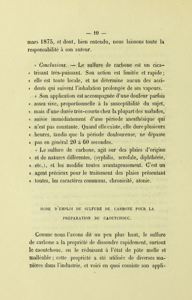 mars 1875, et dont, bien entendu, nous laissons toute la responsabilité à son auteur. « Conclusions. — Le sulfure de carbone est un cica- « trisant très-puissant. Son action est limitée et rapide ; « elle est toute locale, et ne détermine aucun des acci- « dents qui suivent l'inhalation prolongée de ses vapeurs. « Son application est accompagnée d'une douleur parfois « assez vive, proportionnelle à la susceptibilité du sujet, « mais d'une durée très-courte chez la plupart des malades, « suivie immédiatement d^ine période anesthésique qui « n'est pas constante. Quand elle existe, elle dure plusieurs « heures, tandis que la période douloureuse, ne dépasse « pas en général 20 à 60 secondes. « Le sulfure de carbone, agit sur des plaies d'origine «. et de natures différentes, (syphilis, scrofule, diphlhérie, « etc.), et les modifie toutes avantageusement. C'est un « agent précieux pour le traitement des plaies présentant « toutes, les caractères communs, chronicité, atonie. MODE d'emploi DU SULFURE DE CARBONE POUR LA PRÉPARATION DU CAOUTCHOUC. Comme nous l'avons dit un peu plus haut^ le sulfure de carbone a la propriété de dissoudre rapidement, surtout le caoutchouc, en le réduisant à l'état de pâte molle et malléable ; cette propriété a été utilisée de diverses ma- nières dans l'industrie, et voici en quoi consiste son appli-