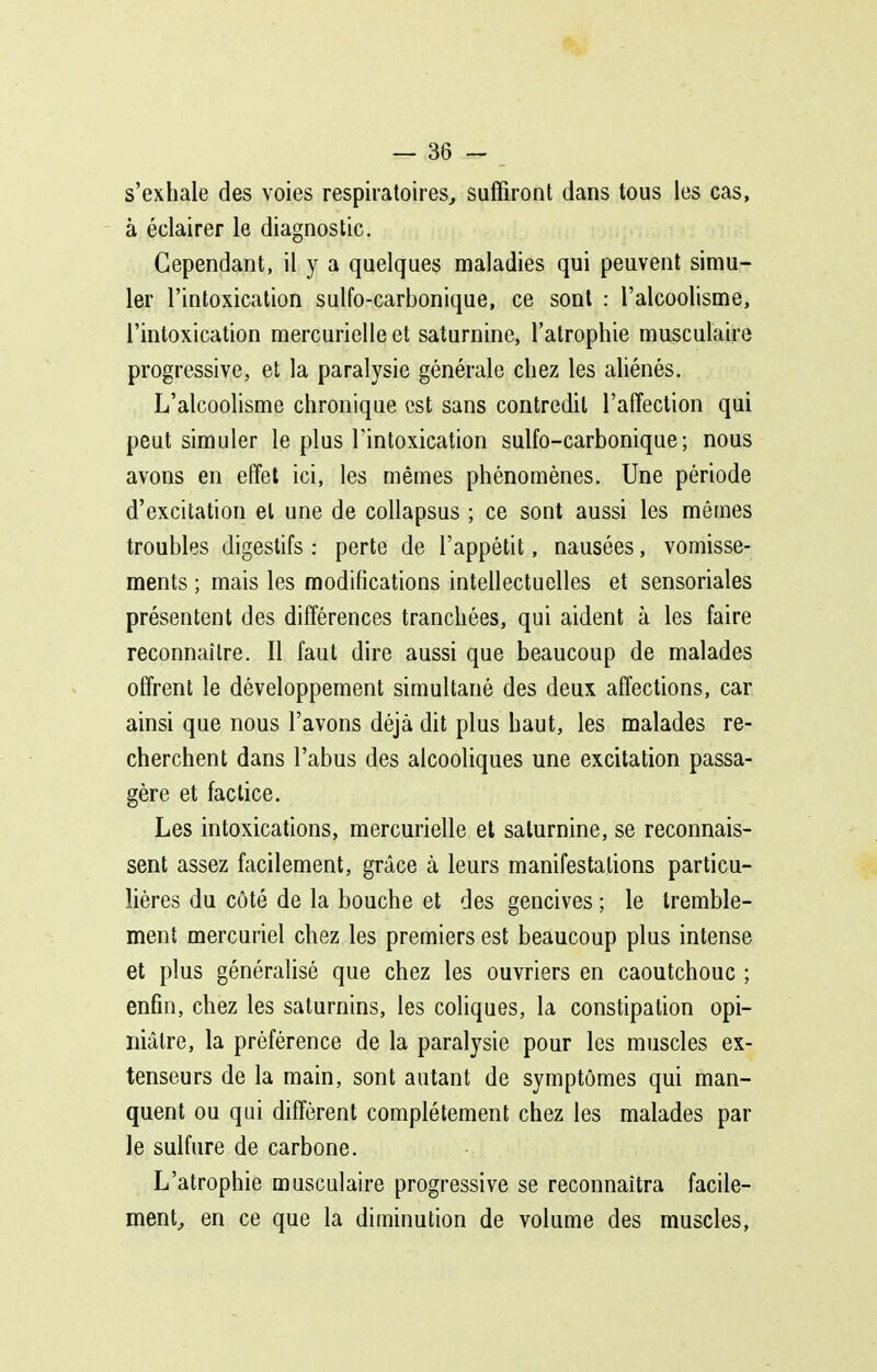 s'exhale des voies respiratoires^ suffiront dans tous les cas, à éclairer le diagnostic. Cependant, il y a quelques maladies qui peuvent simu- ler l'intoxication sulfo-carbonique, ce sont : l'alcoolisme, l'intoxication mercurielle et saturnine, l'atrophie musculaire progressive, et la paralysie générale chez les aliénés. L'alcoolisme chronique est sans contredit l'affection qui peut simuler le plus l'intoxication sulfo-carbonique; nous avons en effet ici, les mêmes phénomènes. Une période d'excitation et une de collapsus ; ce sont aussi les mômes troubles digestifs : perte de l'appétit, nausées, vomisse- ments ; mais les modifications intellectuelles et sensoriales présentent des différences tranchées, qui aident à les faire reconnaître. Il faut dire aussi que beaucoup de malades offrent le développement simultané des deux affections, car ainsi que nous l'avons déjà dit plus haut, les malades re- cherchent dans l'abus des alcooliques une excitation passa- gère et factice. Les intoxications, mercurielle et saturnine, se reconnais- sent assez facilement, grâce à leurs manifestations particu- lières du côté de la bouche et des gencives ; le tremble- ment mercuriel chez les premiers est beaucoup plus intense et plus généralisé que chez les ouvriers en caoutchouc ; enfin, chez les saturnins, les coliques, la constipation opi- niâtre, la préférence de la paralysie pour les muscles ex- tenseurs de la main, sont autant de symptômes qui man- quent ou qui diffèrent complètement chez les malades par le sulfure de carbone. L'atrophie musculaire progressive se reconnaîtra facile- ment^ en ce que la diminution de volume des muscles,