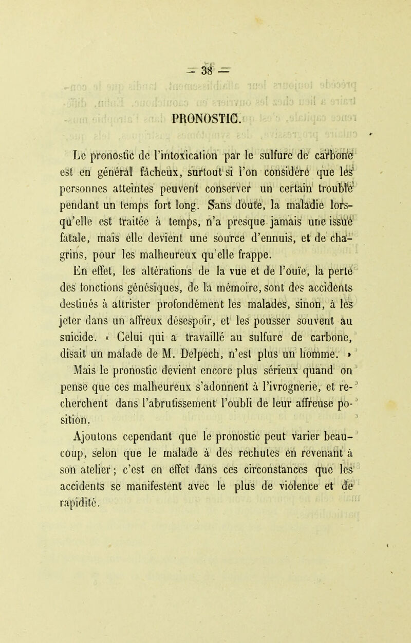 PRONOSTIC. Le pronostic de l'intoxication par le sulfure de carbone est en général fâcheux, surtout si l'on considéré que les' personnes atteintes peuvent conserver un certain Iroubl'ff pendant un temps fort long. Sans doute, la maladie lors- qu'elle est traitée à temps, n'a presque jamais une issu'è fatale, mais elle devient une source d'ennuis, et de cha- grins, pour les malheureux qu'elle frappe. En effet, les altérations de la vue et de l'ouïe, la perlô des fonctions génésiques, de la mémoire, sont des accidents destinés à attrister profondément les malades, sinon, à les jeter dans un affreux désespoir, et les pousser souvent au suicide. « Celui qui a travaillé au sulfure de carbone, disait un malade de M. Delpech, n'est plus un homme. » Mais le pronostic devient encore plus sérieux quand on pense que ces malheureux s'adonnent à l'ivrognerie, et re- ' cherchent dans l'abrutissement l'oubH de leur affreuse po- ' sition. Ajoutons cependant que le pronostic peut varier beau- coup, selon que le malade à des rechutes en revenant à son atelier ; c'est en effet dans ces circonstances que les accidents se manifestent avec le plus de violence et de rapidité.