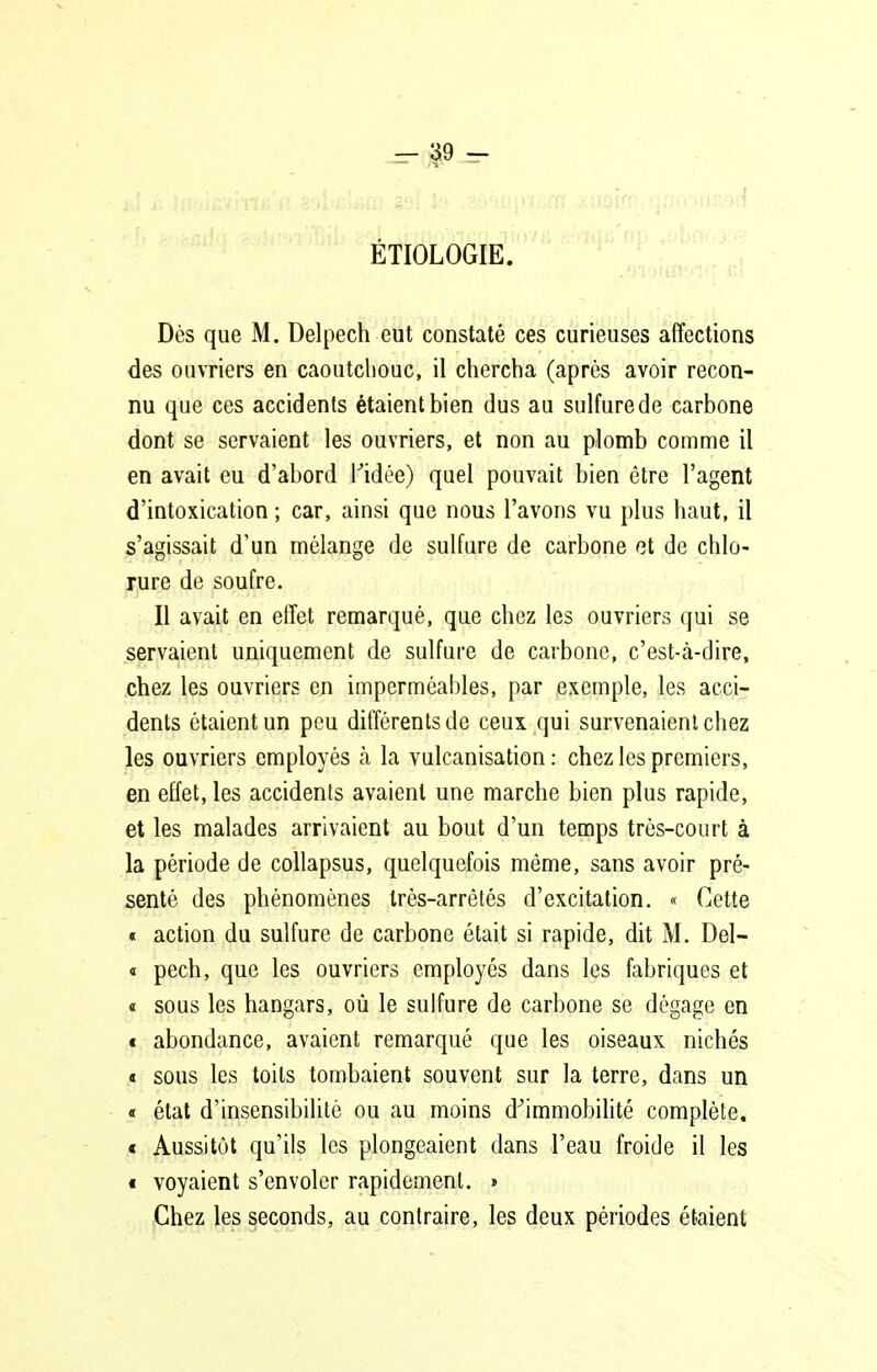 ÉTIOLOGIE. Dès que M. Delpech eut constaté ces curieuses affections des ouvriers en caoutchouc, il chercha (après avoir recon- nu que ces accidents étaient bien dus au sulfure de carbone dont se servaient les ouvriers, et non au plomb comme il en avait eu d'abord Kidée) quel pouvait bien être l'agent d'intoxication ; car, ainsi que nous l'avons vu plus haut, il s'agissait d'un mélange de sulfure de carbone et de chlo- rure de soufre. Il avait en effet remarqué, que chez les ouvriers qui se servaient uniquement de sulfure de carbone, c'est-à-dire, chez les ouvriers en imperméables, par exemple, les acci- dents étaient un peu différents de ceux qui survenaient chez les ouvriers employés à la vulcanisation : chez les premiers, en effet, les accidents avaient une marche bien plus rapide, et les malades arrivaient au bout d'un temps très-court à la période de collapsus, quelquefois même, sans avoir pré- senté des phénomènes trés-arrêtés d'excitation. « Cette « action du sulfure de carbone était si rapide, dit M. Del- « pech, que les ouvriers employés dans les fabriques et « sous les hangars, où le sulfure de carbone se dégage en € abondance, avaient remarqué que les oiseaux nichés « sous les toits tombaient souvent sur la terre, dans un « état d'insensibilité ou au moins d^immobilité complète. < Aussitôt qu'ils les plongeaient dans l'eau froide il les i voyaient s'envoler rapidement. » Chez les seconds, au contraire, les deux périodes étaient