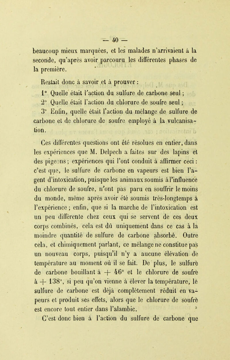 beaucoup mieux marquées, et les malades n'arrivaient à la seconde, qu'après avoir parcouru les différentes phases de la première. Restait donc à savoir et à prouver : 1° Quelle était Kaction du sulfure de carbone seul ; 2° Quelle était l'action du chlorure de soufre seul ; 3° Enfin, quelle était l'action du mélange de sulfure de carbone et de chlorure de soufre employé à la vulcanisa- tion. Ces différentes questions ont été résolues en entier, dans les expériences que M. Delpech a faites sur des lapins et des pigeons ; expériences qui l'ont conduit à affirmer ceci : c'est que, le sulfure de carbone en vapeurs est bien l'a- gent d'intoxication, puisque les animaux soumis à l'influence du chlorure de soufre, n'ont pas paru en souffrir le moins du monde, même après avoir été soumis très-longtemps à l'expérience; enfin, que si la marche de l'intoxication est un peu différente chez ceux qui se servent de ces deux corps combinés, cela est dû uniquement dans ce cas à la moindre quantité de sulfure de carbone absorbé. Outre cela, et chimiquement parlant, ce mélange ne constitue pas un nouveau corps, puisqu'il n'y a aucune élévation de température au moment où il se fait. De plus, le sulfuré de carbone bouillant à -)- 46° et le chlorure de soufre à + 138°, si peu qu'on vienne à élever la température, lé sulfure de carbone est déjà complètement réduit en va- peurs et produit ses effets, alors que le chlorure de soufré est encore tout entier dans l'alambic. ' C'est donc bien à l'action du sulfure de carbone que