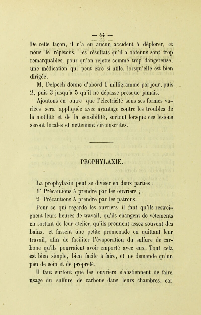 De cette façon, il n'a eu aucun accident à déplorer, et nous le répétons, les résultats qu'il a obtenus sont trop remarquables, pour qu'on rejette comme trop dangereuse, une médication qui peut être si utile, lorsqu'elle est bien dirigée. M. Delpech donne d'abord 1 milligramme par jour, puis 2, puis 3 jusqu'à 5 qu'il ne dépasse presque jamais. Ajoutons en outre que l'éleclricité sous ses formes va- riées sera appliquée avec avantage contre les troubles de la motilité et de la sensibilité, surtout lorsque ces lésions seront locales et nettement circonscrites. PROPHYLAXIE. La prophylaxie peut se diviser en deux parties : 1° Précautions à prendre par les ouvriers ; 2° Précautions à prendre par les patrons. Pour ce qui regarde les ouvriers il faut qu'ils restrei- gnent leurs heures de travail, qu'ils changent de vêtements en sortant de leur atelier, qu'ils prennent assez souvent des bains, et fassent une petite promenade en quittant leur travail, afin de faciliter l'évaporation du sulfure de car- bone qu'ils pourraient avoir emporté avec eux. Tout cela est bien simple^ bien facile à faire, et ne demande qu'un peu de soin et de propreté. Il faut surtout que les ouvriers s'abstiennent de faire usage du sulfure de carbone dans leurs chambres, car