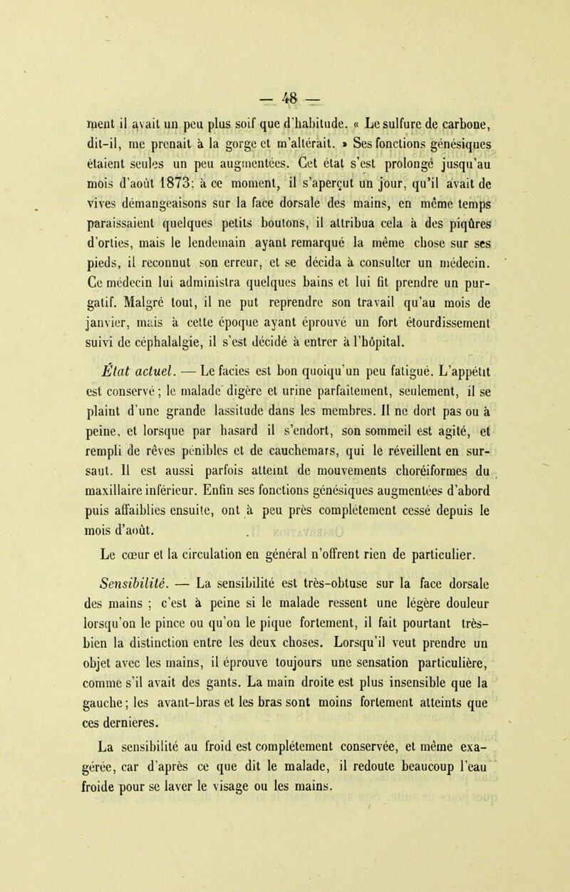 nient il avait un peu plus soif que d'habitude. « Le sulfure de carbone, dit-il, me prenait à la gorge et m'altérait. » Ses fonctions génésiques étaient seules un peu augmentées. Cet état s'est prolongé jusqu'au mois d'août 1873; à ce moment, il s'aperçut un jour, qu'il avait de vives démangeaisons sur la face dorsale des mains, en même temps paraissaient quelques petits boulons, il attribua cela à des piqûres d'orties, mais le lendemain ayant remarqué la même chose sur ses pieds, il reconnut son erreur, et se décida à consulter un médecin. Ce médecin lui administra quelques bains et lui fit prendre un pur- gatif. Malgré tout, il ne put reprendre son travail qu'au mois de janvier, mais à celte époque ayant éprouvé un fort étourdissement suivi de céphalalgie, il s'est décidé à entrer à l'hôpital. État actuel. — Le faciès est bon quoiqu'un peu fatigué. L'appétit est conservé ; le malade digère et urine parfaitement, seulement, il se plaint d'une grande lassitude dans les membres. 11 ne dort pas ou à peine, et lorsque par hasard il s'endort, son sommeil est agité, et rempli de rêves pénibles et de cauchemars, qui le réveillent en sur- saut. 11 est aussi parfois atteint de mouvements choréiformes du maxillaire inférieur. Enfin ses fonctions génésiques augmentées d'abord puis affaiblies ensuite, ont k peu près complètement cessé depuis le mois d'août. Le coeur et la circulation en général n'offrent rien de particulier. Sensibilité. — La sensibilité est très-obtuse sur la face dorsale des mains ; c'est à peine si le malade ressent une légère douleur lorsqu'on le pince ou qu'on le pique fortement, il fait pourtant très- bien la distinction entre les deux choses. Lorsqu'il veut prendre un objet avec les mains, il éprouve toujours une sensation particulière, comme s'il avait des gants. La main droite est plus insensible que la gauche ; les avant-bras et les bras sont moins fortement atteints que ces dernières. La sensibilité au froid est complètement conservée, et même exa- gérée, car d'après ce que dit le malade, il redoute beaucoup l'eau froide pour se laver le visage ou les mains.