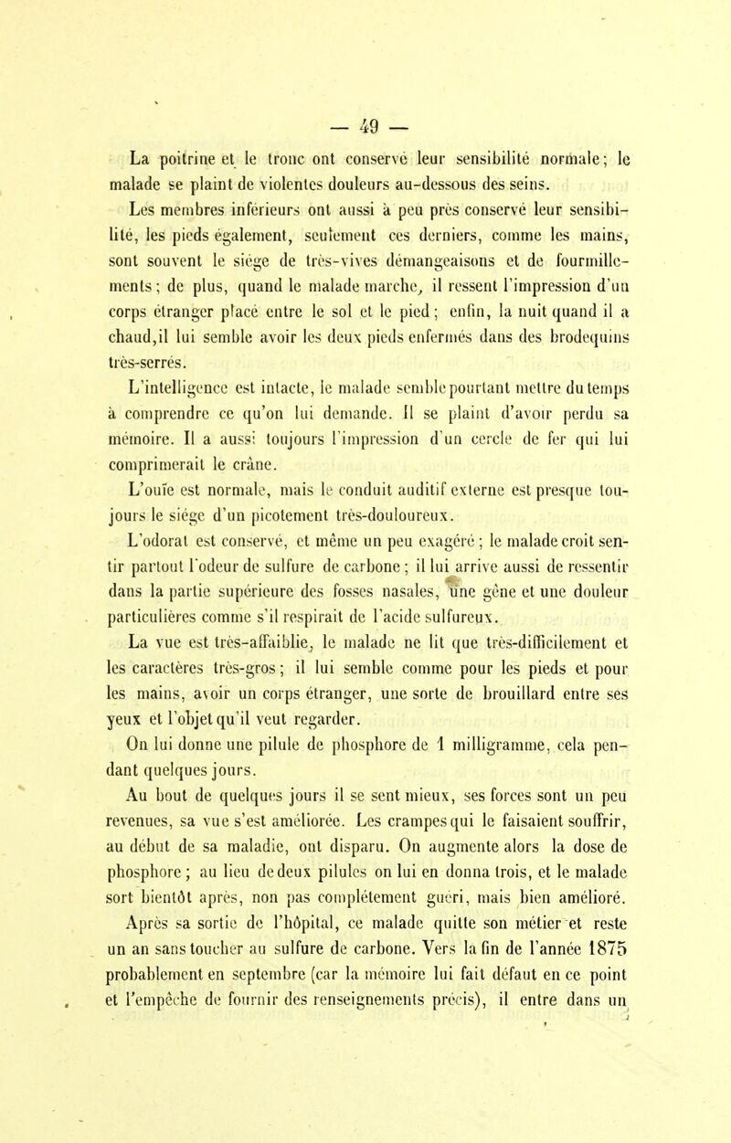 La poitrine et le tronc ont conserve leur sensibilité normale ; le malade se plaint de violentes douleurs au-dessous des seins. Les membres inférieurs ont aussi k peu près conservé leur sensibi- lité, les pieds également, seulement ces derniers, comme les mains, sont souvent le siège de très-vives démangeaisons et de fourmille- ments; de plus, quand le malade marche, il ressent l'impression d'un corps étranger placé entre le sol et le pied; enfin, la nuit quand il a chaud,il lui semble avoir les deux pieds enfermés dans des brodequins très-serrés. L'intelligence est intacte, le malade semble pourtant mellre du temps à comprendre ce qu'on lui demande. 11 se plaint d'avoir perdu sa mémoire. Il a aussi toujours l'impression d'un cercle de fer qui lui comprimerait le crâne. L'ouïe est normale, mais le conduit auditif externe est presque tou- jours le siège d'un picotement très-douloureux. L'odorat est conservé, et même un peu exagéré; le malade croit sen- tir partout l'odeur de sulfure de carbone ; il lui arrive aussi de ressentir dans la partie supérieure des fosses nasales, une gène et une douleur particulières comme s'il respirait de l'acide sulfureux. La vue est très-afFaiblie, le malade ne lit que très-difficilement et les caractères très-gros ; il lui semble comme pour les pieds et pour les mains, avoir un corps étranger, une sorte de brouillard entre ses yeux et l'objet qu'il veut regarder. On lui donne une pilule de phosphore de 1 milligramme, cela pen- dant quelques jours. Au bout de quelques jours il se sent mieux, ses forces sont un peu revenues, sa vue s'est améliorée. Les crampes qui le faisaient souffrir, au début de sa maladie, ont disparu. On augmente alors la dose de phosphore ; au lieu de deux pilules on lui en donna trois, et le malade sort bientôt après, non pas complètement gucri, mais bien amélioré. Après sa sortie de l'hôpital, ce malade quitte son métier et reste un an sans toucher au sulfure de carbone. Vers la fin de l'année 1875 probablement en septembre (car la mémoire lui fait défaut en ce point et l'empêche de fournir des renseignements précis), il entre dans un