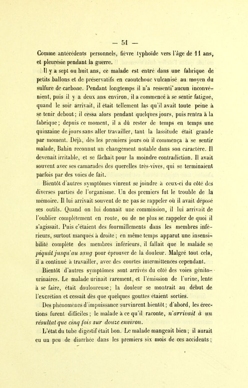 Comme antécédents personnels, fièvre typhoïde vers l'âge de 11 ans, et pleurésie pendant la guerre. Il y a sept ou huit ans, ce malade est entré dans une fabrique de petits ballons et de préservatifs en caoutchouc vulcanisé au moyen du sulfure de carbone. Pendant longtemps il n'a ressenti* aucun inconvé- nient, puis il y a deux ans environ, il a commencé k se sentir fatigué, quand le soir arrivait, il était tellement las qu'il avait toute peine à se tenir debout; il cessa alors pendant quelques jours, puis rentra à la fabrique; depuis ce moment, il a dû rester de temps en temps une quinzaine de jours sans aller travailler, tant la lassitude était grande par moment. Déjà, dès les premiers jours où il commença à se sentir malade, Bahin reconnut un changement notable dans sou caractère. 11 devenait irritable, et se fâchait pour la moindre contradiction. Il avait souvent avec ses camarades des querelles très-vives, qui se terminaient parfois par des voies de fait. Bientôt d'autres symptômes vinrent se joindre à ceux-ci du côté dos diverses parties de l'organisme. Un des premiers fut le trouble de la mémoire. Il lui arrivait souvent de ne pas se rappeler où il avait dépasé ses outils. Quand on lui donnait une commission, il lui arrivait de l'oublier complètement en route, ou de ne plus se rappeler de quoi il s'agissait. Puis c'étaient des fourmillements dans les membres infé- rieurs, surtout marqués à droite; en même temps apparut une insensi- bilité complète des membres inférieurs, il fallait que le malade se piquât jusqu'au sang pour éprouver de la douleur. Malgré tout cela, il a continué k travailler, avec des courtes intermittences cependant. Bientôt d'autres symptômes sont arrivés du côté des voies génito- urinaires. Le malade urinait rarement, et l'émission de l'urine, lente à se faire, était douloureuse; la douleur se montrait au début de l'excrétion et cessait dès que quelques gouttes étaient sorties. Des phénomènes d'impuissance survinrent bientôt; d'abord, les érec- tions furent dilîiciles; le malade à ce qu'il raconte, n'arrivait à un résultat que cinq fois sur douze environ. L'étal du tube digestif était bon. Le malade mangeait bien; il aurait eu un peu de diarrhée dans les premiers six mois de ces accidents ;