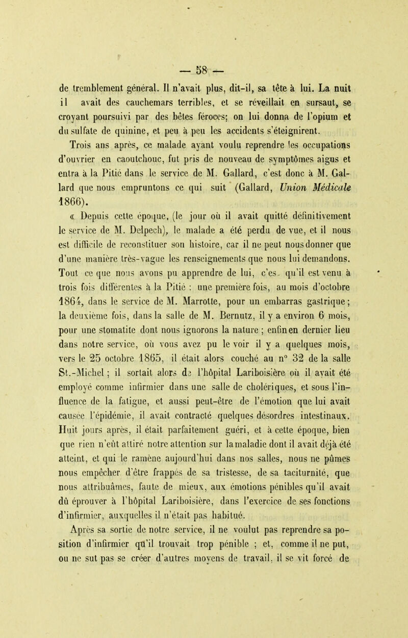 de tremblement général. Il n'avait plus, dit-il, sa tête à lui. La nuit il avait des cauchemars terribles, et se réveillait en sursaut, se croyant poursuivi par des bêtes féroces; on lui donna de l'opium et du sulfate de quinine, et peu à peu les accidents s'éteignirent. Trois ans après, ce malade ayant voulu reprendre les occupations d'ouvrier en caoutchouc, fut pris de nouveau de symptômes aigus et entra à la Pitié dans le service de M. Gallard, c'est donc à M. Gal- lard que nous empruntons ce qui suit (Gallard, Union Médicale 1866). « Depuis cette époijue, (le jour où il avait quitté définitivement le service de M. Delpech), le malade a été perdu de vue, et il nous est difficile de reconstituer son histoire, car il ne peut nous donner que d'une manière très-vague les renseignements que nous lui dem.andons. Tout ce que nous avons pu apprendre de lui, c'es . qu'il est venu à trois fois différentes à la Pitié : une première fois, au mois d'octobre 1864, dans le service de M. Marrotte, pour un embarras gastrique; la deuxième fois, dans la salle de M. Bernutz, il y a environ 6 mois, pour une stomatite dont nous ignorons la nature ; enfin en dernier lieu dans notre service, où vous avez pu le voir il y a quelques mois, vers le 25 octobre 1865, il était alors couché au n 32 de la salle St.-Michel ; il sortait alors dj l'hôpital Lariboisière où il avait été employé comme infirmier dans une salle de cholériques, et sous l'in- fluence de la fatigue, et aussi peut-être de l'émotion que lui avait causée l'épidémie, il avait contracté quelques désordres intestinaux. Huit jours après, il était parfaitement guéri, et à cette époque, bien que rien n'eût attiré notre attention sur la maladie dont il avait déjà été atteint, et qui le ramène aujourd'hui dans nos salles, nous ne pûmes nous empêcher d'être frappés de sa tristesse, de sa taciturnité, que nous attribuâmes, faute de mieux, aux émotions pénibles qu'il avait dû éprouver à l'hôpital Lariboisière, dans l'exercice de ses fonctions d'infirmier, auxquelles il n'était pas habitué. Après sa sortie de notre service, il ne voulut pas reprendre sa po- sition d'infirmier qu'il trouvait trop pénible ; et, comme il ne put, ou ne sut pas se créer d'autres moyens de travail, il se vit forcé de