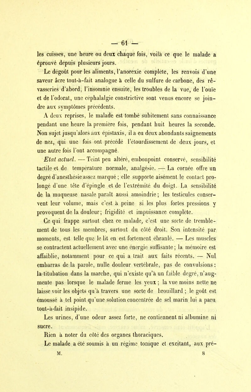 les cuisses, une heure ou deux chaque fois, voilà ce que le malade a éprouvé depuis plusieurs jours. Le dégoût pour les aliments, l'anorexie complète, les renvois d'une saveur acre tout-à-fait analogue à celle du sulfure de carbone, des rê- vasseries d'abord, l'insomnie ensuite, les troubles de la vue, de l'ouïe et de l'odorat, une céphalalgie constrictive sont venus encore se join- dre aux symptômes précédents. A deux reprises, le malade est tombé subitement sans connaissance pendant une heure la première fois, pendant huit heures la seconde. Non sujet jusqu'alors aux épistaxis, il a eu deux abondants saignements de nez, qui une fois ont précédé l'étourdissement de deux jours, et une autre fois l'ont accompagné. Etat actuel. — Teint peu altéré, embonpoint conservé, sensibilité tactile et de température normale, analgésie. — La cornée offre un degré d'anesthésie assez marqué ; elle supporte aisément le contact pro- longé d'une tète d'épingle et de l'extrémité du doigt. La sensibilité de la muqueuse nasale paraît aussi amoindrie ; les testicules conser- vent leur volume, mais c'est à peine si les plus fortes pressions y provoquent de la douleur ; frigidité et impuissance complète. Ce qui frappe surtout chez ce malade, c'est une sorte de tremble- ment de tous les membres, surtout du côté droit. Son intensité par moments, est telle que le lit en est fortement ébranlé. — Les muscles se contractent actuellement avec une énergie suffisante ; la mémoire est affaiblie, notamment pour ce qui a trait aux faits récents. — Nul embarras delà parole, nulle douleur vertébrale, pas de convulsions: la titubaliou dans la marche, qui n'existe qu'à un faible degré, n'aug- mente pas lorsque le malade ferme les yeux ; la vue moins nette ne laisse voir les objets qu'à travers une sorte de brouillard ; le goût est émoussé à tel point qu'une solution concentrée de sel marin lui a paru, tout-à-fait insipide. Les urines, d'une odeur assez forte, ne contiennent ni albumine ni sucre. Rien à noter du côté des organes thoraciques. Le malade a été soumis à un régime tonique et excitant, aux pré-