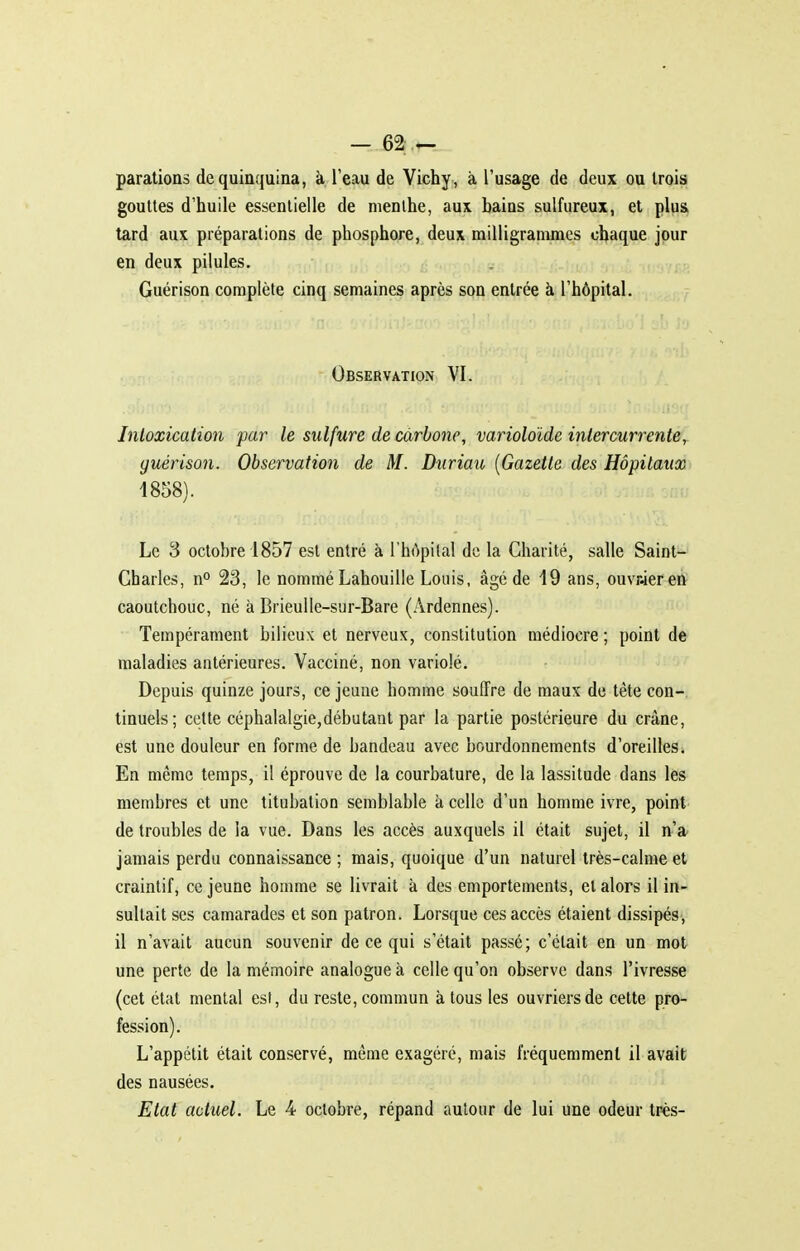 parations de quinquina, à l'eau de Vichy , à l'usage de deux ou trois gouttes d'huile essentielle de nienihe, aux bains sulfureux, et plus, tard aux préparations de phosphore, deux milligrammes chaque jour en deux pilules. Guérison complète cinq semaines après son entrée à l'hôpital. Observation VI. Jnloxication par le sulfure de carbone, varioloïde intercurrente, guérison. Observation de M. Duriau [Gazette des Hôpitaux i858). Le 3 octobre 1857 est entré à l'hôpital de la Charité, salle Saint- Charles, n° 23, le nommé Lahouille Louis, âgé de 19 ans, ouvr-ieren caoutchouc, né à Brieulle-sur-Bare (Ardennes). Tempérament bilieux et nerveux, constitution médiocre ; point de maladies antérieures. Vacciné, non variolé. Depuis quinze jours, ce jeune homme souffre de maux de tète con-. tinuels; cette céphalalgie,débutant par la partie postérieure du crâne, est une douleur en forme de bandeau avec bourdonnements d'oreilles. En même temps, il éprouve de la courbature, de la lassitude dans les membres et une titubation semblable à celle d'un homme ivre, point de troubles de la vue. Dans les accès auxquels il était sujet, il n'a^ jamais perdu connaissance ; mais, quoique d'un naturel très-calme et craintif, ce jeune homme se livrait à des emportements, et alors il in- sultait ses camarades et son patron. Lorsque ces accès étaient dissipés, il n'avait aucun souvenir de ce qui s'était passé; c'était en un mot une perte de la mémoire analogue à celle qu'on observe dans l'ivresse (cet état mental esi, du reste, commun à tous les ouvriers de cette pro- fession). L'appétit était conservé, même exagéré, mais fréquemment il avait des nausées. Etat actuel. Le 4 octobre, répand autour de lui une odeur très-