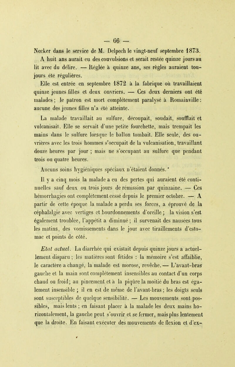 Necker dans le service de M. Delpech le vingt-neuf septembre 1873. A huit ans aurait eu des convulsions et serait resiée quinze jours au lit avec du délire. — Réglée à quinze ans, ses règles auraient tou- jours été régulières. Elle est entrée en septembre 1872 à la fabrique où travaillaient quinze jeunes filles et deux ouvriers. — Ces deux derniers ont été malades ; le patron est mort complètement paralysé à Romaiuville : aucune des jeunes filles n'a été atteinte. La malade travaillait au sulfure, découpait, soudait, soufflait et vulcanisai!. Elle se servait d'une petite fourchette, mais trempait les mains dans le sulfure lorsque le ballon tombait. Elle seule, des ou- vrières avec les trois hommes s'occupait de la vulcanisation, travaillant douze heures par jour ; mais ne s'occupant au sulfure que pendant trois ou quatre heures. Aucuns soins hygiéniques spéciaux n'étaient donnés.' Il y a cinq mois la malade a eu des pertes qui auraient été conti- nuelles sauf deux ou trois jours de rémission par quinzaine. — Ces hémorrhagies ont complètement cessé depuis le premier octobre. — A partir de cette époque la malade a perdu ses forces, a éprouvé de la céphalalgie avec vertiges et bourdonnements d'oreille ; la vision s'est également troublée, l'appétit a diminué ; il survenait des nausées tous les matins, des vomissements dans le jour avec tiraillements d'esto- mac et points de côté. Etat actuel. La diarrhée qui existait depuis quinze jours a actuel- lement disparu ; les matières sont fétides : la mémoire s'est affaiblie, le caractère a changé, la malade est morose, revêche. — L'avant-bras gauche et la main sont complètement insensibles au contact d'un corps chaud ou froid; au pincement et à la piqûre la moitié du bras est éga- lement insensible ; il en est de même de l'avant-bras ; les doigts seuls sont susceptibles de quelque sensibilité. — Les mouvements sont pos- sibles, mais lents ; en faisant placer à la malade les deux mains ho- rizontalement, la gauche peut s'ouvrir et se fermer, mais plus lentement que la droite. En faisant exécuter des mouvements de flexion et d'ex-