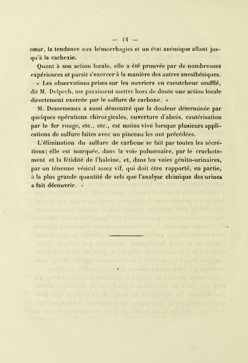 cœur, la tendance aux hémorrhagies el un étal anémique allant jus- qu'à la cachexie. Quant à son action locale, elle a été prouvée par de nombreuses expériences et paraît s'exercer à la manière des autres anesthésiques. « Les observations prises sur les ouvriers en caoutchouc soufHé, dit M. Delpech, me paraissent mettre hors de doute une action locale directement exercée par le sulfure de carbone. » M. Desormeaux a aussi démontré que la douleur déterminée par quelques opérations chirurgicales, ouverture d'abcès, cautérisation par le fer rouge, etc., etc., est moins vive lorsque plusieurs appli- cations de sulfure faites avec un pinceau les ont précédées. L'élimination du sulfure de carbone se fait par toutes les sécré- tions; elle est marquée, dans la voie pulmonaire, par le crachote- ment et la fétidité de l'haleine, et, dans les voies génito-urinaires, par un ténesme vésical assez vif, qui doit être rapporté, en partie, à la plus grande quantité de sels que l'analyse chimique des urines a fait découvrir. •