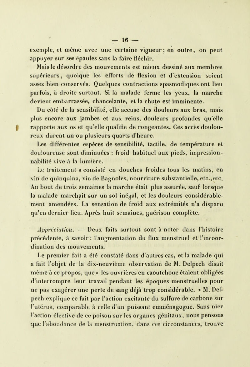 exemple, et même avec une certaine vigueur; en outre, on peut appuyer sur ses épaules sans la faire fléchir. Mais le désordre des mouvements est mieux dessiné aux membres supérieurs, quoique les efforts de flexion et d'extension soient assez bien conservés. Quelques contractions spasmodiques ont lieu parfois, à droite surtout. Si la malade ferme les yeux, la marche devient embarrassée, chancelante, et la chute est imminente. Du côté de la sensibilité, elle accuse des douleurs aux bras, mais plus encore aux jambes et aux reins, douleurs profondes qu'elle f rapporte aux os et qu'elle qualifie de rongeantes. Ces accès doulou- reux durent un ou plusieurs quarts d'heure. Les différentes espèces de sensibilité, tactile, de température et douloureuse sont diminuées : froid habituel aux pieds, inipression- nabililé vive à la lumière. Le traitement a consisté en douches froides tous les matins, en vin de quinquina, vin de Bagnoles, nourriture substantielle, etc., etc. Au bout de trois semaines la marche était plus assurée, sauf lorsque la malade marchait sur un sol inégal, et les douleurs considérable- ment amendées. La sensation de froid aux extrémités n'a disparu qu'en dernier lieu. Après huit semaines, guérison complète. Appréciation. — Deux faits surtout sont à noter dans l'histoire précédente, à savoir : l'augmentation du flux menstruel et l'incoor- dination des mouvements. Le premier fait a été constaté dans d'autres cas, et la malade qui a fait l'objet de la dix-neuvième observation de M. Delpech disait même à ce propos, que « les ouvrières en caoutchouc étaient obligées d'interrompre leur travail pendant les époques menstruelles pour ne pas exagérer une perte de sang déjà trop considérable. » M. Del- pech explique ce fait par l'action excitante du sulfure de carbone sur l'utérus, comparable à celle d'un puissant emménagogue. Sans nier l'action élective de ce poison sur les organes génitaux, nous pensons que l'abondance de la menstruation, dans ces circonstances, trouve