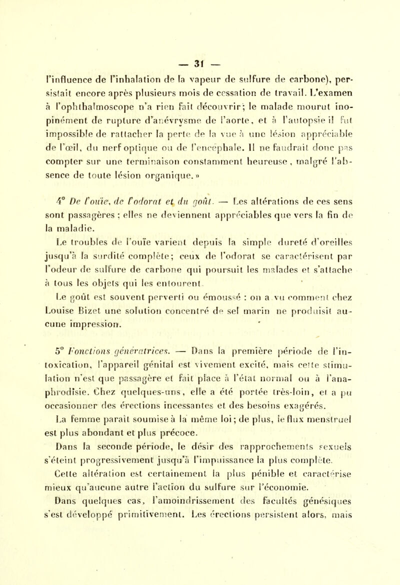 ^ 3f — l'influence de l'inhalation de la vapeur de sisifure de carbone), per- sistait encore après plusieurs mois de cessation de travail. L'examen à l'opîithalmoscope n'a rien fait découvrir; le malade mourut ino- pinément de rupture d'anévrysme de l'aorte, et à Tautopsie il fut impossible de rattacher la perte de la vue ri une lésion appréciable de l'œil, du nerF optique ou de l'encéphale. 11 ne faudrait donc p^s compter sur une terminaison constamment heureuse, malgré l'ab- sence de toute lésion organique.» De rouie, de f odorat et du goût. — Les altérations de ces sens sont passagères ; elles ne deviennent appréciables que vers la fin de la maladie. be troubles de l'ouïe varient depuis la simple dureté d'oreilles jusqu'à la surdité complète; ceux de l'odorat se caractérisent par l'odeur de sulfure de carbone qui poursuit les malades et s'attache à tous les objets qui les entourent be goût est souvent perverti ou émous^é : on a vu comment chez Louise Bizet une solution concentré de sel marin ne produisit au- cune impression. 5 Fonctions génératrices. — Dans la première période de l'in- toxication, l'appareil génital est vivement excité, mais ceîfe stimu- lation n'est que passagère et fait place à l'état normal ou à l'ana- phrodîsie. Chez quelques-uns, elle a été portée très-loin, e( a pu occasionner des érections incessantes et des besoins exagérés. La femme parait soumise à la même loi; de plus, le flux menstruel est plus abondant et plus précoce. Dans la seconde période, le désir des rapprochemenîs sexuels s'éteint progressivement jusqu'à l'impuissance la plus complète. Cette altération est certainement la plus pénible et caract^Vise mieux qu'aucime autre l'action du sulfure sur l'économie. Dans quelques cas, l'amoindrissement des facultés génésiques s'est développé prirnitiventenl. Les érections persistent alors, mais