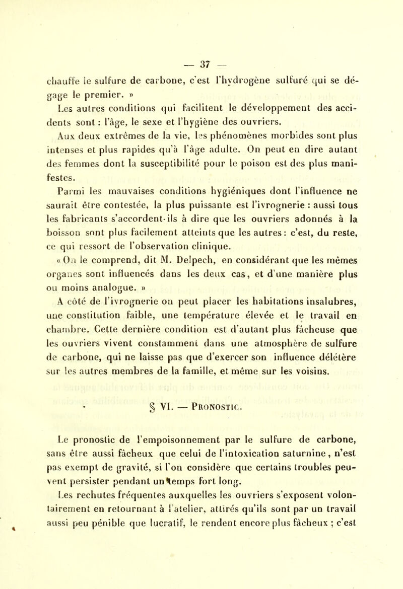 chauffe ie sullure de carbone, c'est Thydiogène sulturé qui se dé- gage le premier. » Les autres conditions qui facilitent le développement des acci- dents sont : l'âge, le sexe et l'hygiène des ouvriers. Aux deux extrêmes de la vie, les phénomènes morbides sont plus intenses et plus rapides qu'à l'âge adulte. On peut en dire autant des femmes dont la susceptibilité pour le poison est des plus mani- festes. Parmi les mauvaises conditions hygiéniques dont l'influence ne saurait être contestée, la plus puissante est l'ivrognerie : aussi tous les fabricants s'accordent-ils à dire que les ouvriers adonnés à la boisson sont plus facilement atteints que les autres : c'est, du reste, ce qui ressort de l'observation clinique. «On le comprend, dit M. Delpech, en considérant que les mêmes organes sont influencés dans les deux cas, et d'une manière plus ou moins analogue. » A côté de l'ivrognerie on peut placer les habitations insalubres, une constitution faible, une température élevée et le travail en chambre. Cette dernière condition est d'autant plus fâcheuse que les ouvriers vivent constamment dans une atmosphère de sulfure de carbone, qui ne laisse pas que d'exercer son influence délétère sur les autres membres de la famille, et même sur les voisins. § VI. — Pronostic. Le pronostic de l'empoisonnement par le sulfure de carbone, sans être aussi fâcheux que celui de l'intoxication saturnine, n'est pas exempt de gravité, si l'on considère que certains troubles peu- vent persister pendant un^temps fort long. Les rechutes fréquentes auxquelles les ouvriers s'exposent volon- tairement en retournant à l atelier, attirés qu'ils sont par un travail aussi peu pénible que lucratif, le rendent encore plus fâcheux ; c'est