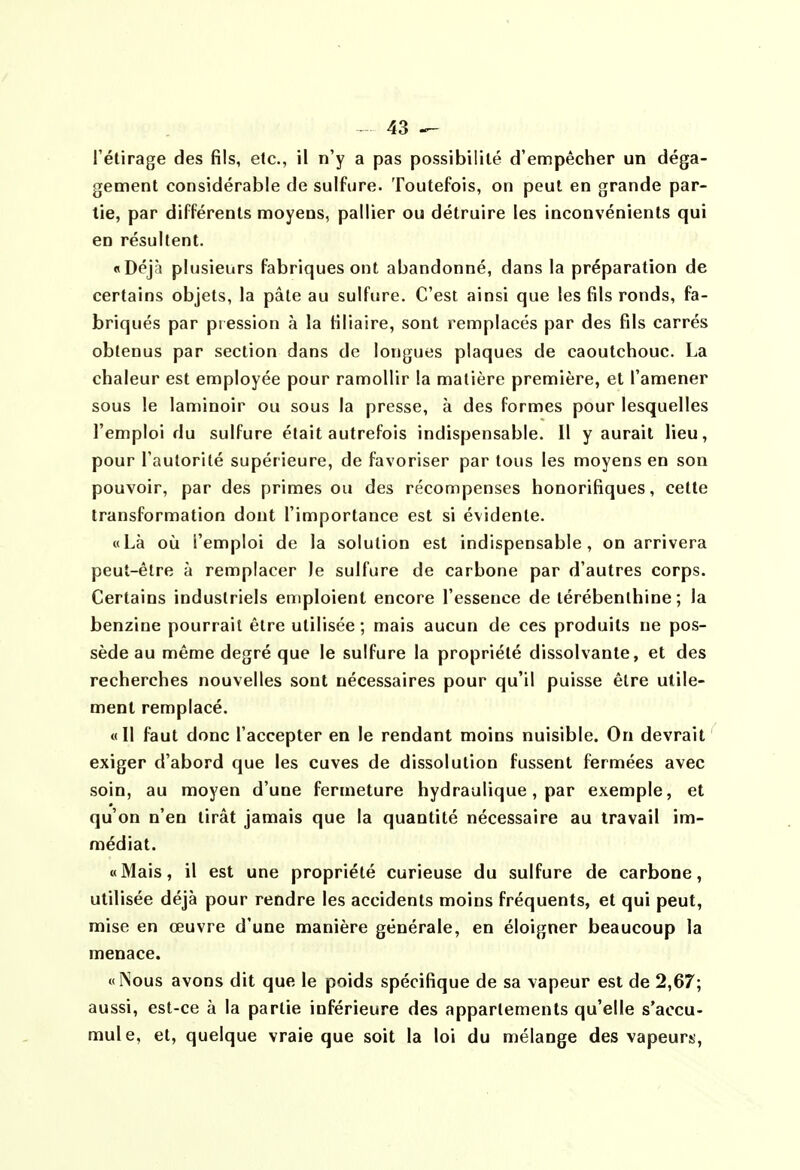 l'étirage des fils, etc., il n'y a pas possibilité d'empêcher un déga- gement considérable de sulfure. Toutefois, on peut en grande par- lie, par différents moyens, pallier ou détruire les inconvénients qui en résultent. «Déjrî plusieurs fabriques ont abandonné, dans la préparation de certains objets, la pâle au sulfure. C'est ainsi que les fils ronds, fa- briqués par pression à la filiaire, sont remplacés par des fils carrés obtenus par section dans de longues plaques de caoutchouc. La chaleur est employée pour ramollir la matière première, et l'amener sous le laminoir ou sous la presse, à des formes pour lesquelles l'emploi du sulfure était autrefois indispensable. 11 y aurait lieu, pour l'autorité supérieure, de favoriser par tous les moyens en son pouvoir, par des primes ou des récompenses honorifiques, cette transformation dont l'importance est si évidente. «Là où l'emploi de la solution est indispensable, on arrivera peut-être à remplacer le sulfure de carbone par d'autres corps. Certains industriels emploient encore l'essence de térébenthine ; la benzine pourrait être utilisée ; mais aucun de ces produits ne pos- sède au même degré que le sulfure la propriété dissolvante, et des recherches nouvelles sont nécessaires pour qu'il puisse être utile- ment remplacé. «Il faut donc l'accepter en le rendant moins nuisible. On devrait exiger d'abord que les cuves de dissolution fussent fermées avec soin, au moyen d'une fermeture hydraulique, par exemple, et qu'on n'en tirât jamais que la quantité nécessaire au travail im- médiat. «Mais, il est une propriété curieuse du sulfure de carbone, utilisée déjà pour rendre les accidents moins fréquents, et qui peut, mise en œuvre d'une manière générale, en éloigner beaucoup la menace. «ÎNous avons dit que le poids spécifique de sa vapeur est de 2,67; aussi, est-ce à la partie inférieure des appartements qu'elle s'accu- mule, et, quelque vraie que soit la loi du mélange des vapeurs,