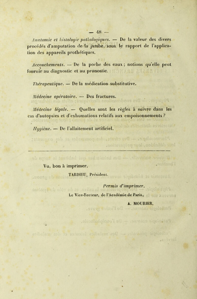 Analomie et histologie patliofogiques. — De la valeur des divers procédés d'amputation de la jambe, sous le rapport de l'applica- tion des appareils prothétiques. Accouchements. — De la poche des eaux ; notions qu'elle peut fournir au diagnostic et au pronostic. Thérapeutique. — De la médication substitutive. Médecine opératoire. — Des fractures. Médecine légale. — Quelles sont les règles à suivre dans les cas d'autopsies et d'exhumations relatifs aux empoisonnements ? Hygiène. — De l'allaitement artificiel. Vu, bon à imprimer. TARDIEU, Président. Permis d'imprimer. Le Vice-Recteur, de l'Académie de Paris, A. MOURIER. r *