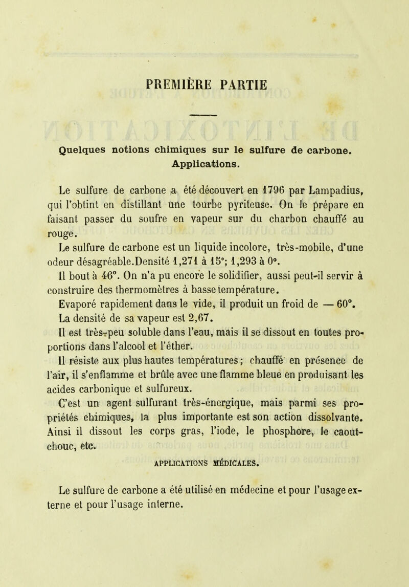 PREMIÈRE PARTIE Quelques notions chimiques sur le sulfure de carbone. Applications. Le sulfure de carbone a été découvert en 1796 par Lampadius, qui l'obtint en distillant une tourbe pyriteuse. On le prépare en faisant passer du soufre en vapeur sur du charbon chauffé au rouge. Le sulfure de carbone est un liquide incolore, très-mobile, d'une odeur désagréable.Densité 1,271 à 15'; 1,293 à 0<». 11 bout à 46. On n'a pu encore le solidifier, aussi peut-il servir à construire des thermomètres à basse température. Evaporé rapidement dans le vide, il produit un froid de — 60'. La densité de sa vapeur est 2,67. Il est trèsrpeu soluble dans l'eau, mais il se dissout en toutes pro- portions dans l'alcool et l'éther. 11 résiste aux plus hautes températures ; chauffé en présence de l'air, il s'enflamme et brûle avec une flamme bleue en produisant les acides carbonique et sulfureux. C'est un agent sulfurant très-énergique, mais parmi ses pro- priétés chimiques, la plus importante est son action dissolvante. Ainsi il dissout les corps gras, l'iode, le phosphore, le caout- chouc, etc. APPLICATIONS MÉDICALES. Le sulfure de carbone a été utilisé en médecine et pour l'usage ex- terne et pour l'usage interne.