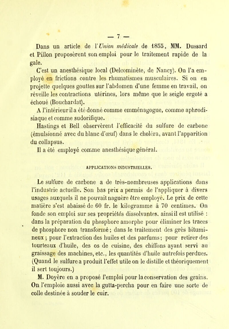 Dans un article de Y Union médicale de 1855, MM. Dussard et Pillon proposèrent son emploi pour le traitement rapide de la gale. C'est un anesthésique local (Delcominète, de Nancy). On l'a em- ployé en frictions contre les rhumatismes musculaires. Si on en projette quelques gouttes sur l'abdomen d'une femme en travail, on réveille les contractions utérines, lors même que le seigle ergoté a échoué (Bouchardat). A l'intérieur il a été donné comme emménagogue, comme aphrodi- siaque et comme sudorifique. Haslings et Bell observèrent l'efficacité du sulfure de carbone (émulsionné avec du blanc d'œuf) dans le choléra, avant l'apparition du collapsus. 11 a été employé comme anesthésique général. APPLICATIONS INDUSTRIELLES. Le sulfure de carbone a de très-nombreuses applications dans l'industrie actuelle. Son bas prix a permis de l'appliquer à divers usages auxquels il ne pouvait naguère être employé. Le prix de cette matière s'est abaissé de 60 fr. le kilogramm.e à 70 centimes. On fonde son emploi sur ses propriétés dissolvantes, ainsi il est utilisé : dans la préparation du phosphore amorphe pour éliminer les traces de phosphore non transformé ; dans le traitement des grès bitumi- neux ; pour l'extraction des huiles et des parfums ; pour retirer des tourteaux d'huile, des os de cuisine, des chiffons ayant servi au graissage des machines, etc., les quantités d'huile autrefois perdues. (Quand le sulfure a produit l'effet utile on le distille et théoriquement il sert toujours.) M. Doyère en a proposé l'emploi pour la conservation des grains. On l'emploie aussi avec la gutta-percha pour en faire une sorte de colle destinée à souder le cuir.