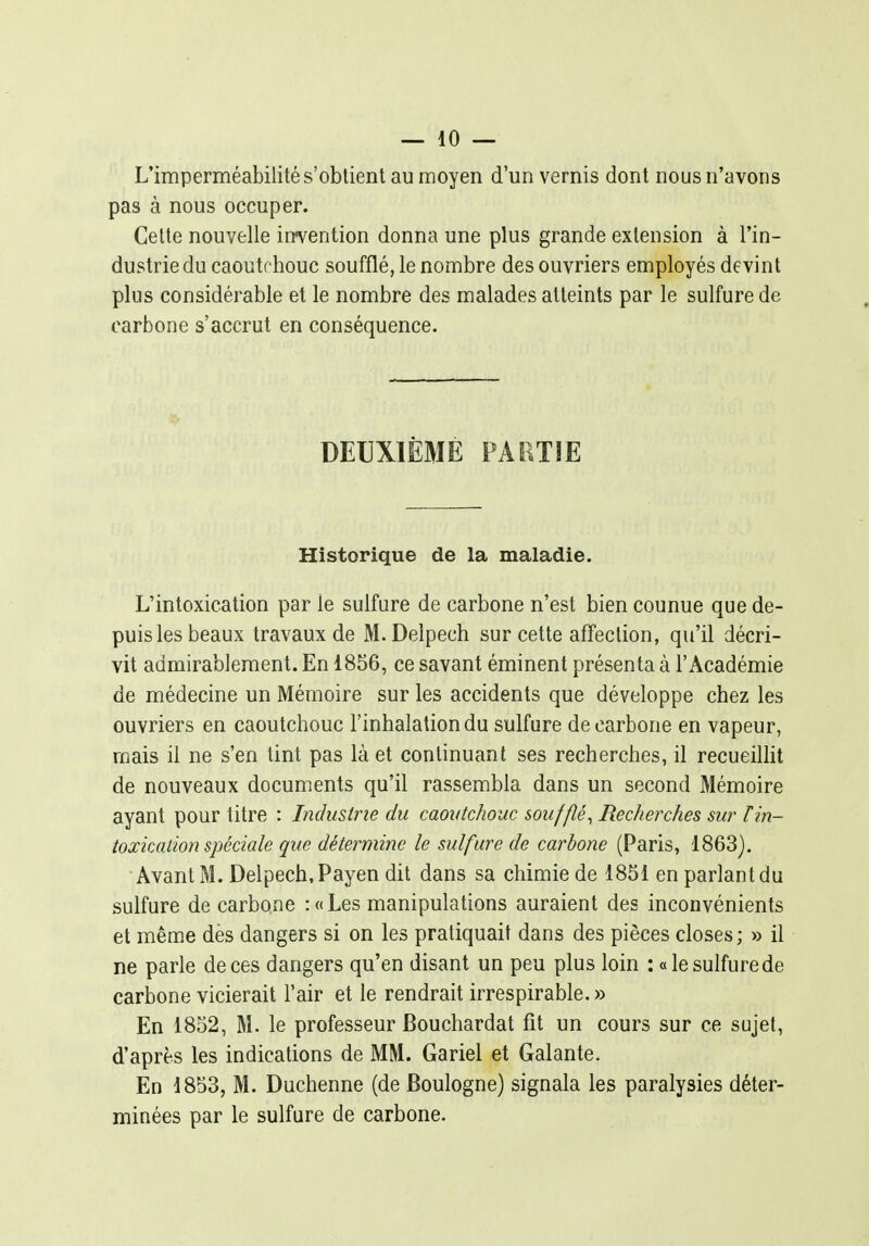 L'imperméabilité s'obtient au moyen d'un vernis dont nous n'avons pas à nous occuper. Cette nouvelle intention donna une plus grande extension à l'in- dustrie du caoutchouc soufflé, le nombre des ouvriers employés devint plus considérable et le nombre des malades atteints par le sulfure de carbone s'accrut en conséquence. DEUXIÈME PARTIE Historique de la maladie. L'intoxication par le sulfure de carbone n'est bien counue que de- puis les beaux travaux de M.Delpech sur cette affection, qu'il décri- vit admirablement. En 1856, ce savant éminent présenta à l'Académie de médecine un Mémoire sur les accidents que développe chez les ouvriers en caoutchouc l'inhalation du sulfure de carbone en vapeur, mais il ne s'en tint pas là et continuant ses recherches, il recueillit de nouveaux documents qu'il rassembla dans un second Mémoire ayant pour titre : Industrie du caoutchouc soufflé^ Recherches sur F in- toxication spéciale que détermine le sulfure de carbone (Paris, 1863). Avant M. Delpech,Payen dit dans sa chimie de 1851 en parlant du sulfure de carbone : « Les manipulations auraient des inconvénients et mênîe des dangers si on les pratiquait dans des pièces closes; » il ne parle de ces dangers qu'en disant un peu plus loin : «le sulfure de carbone vicierait l'air et le rendrait irrespirable. » En 1852, M. le professeur Bouchardat fit un cours sur ce sujet, d'après les indications de MM. Gariel et Galante. En 1853, M. Duchenne (de Boulogne) signala les paralysies déter- minées par le sulfure de carbone.