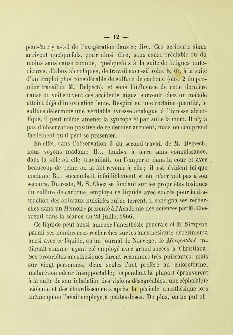 peut-être y a-t-il de l'exagération dans ce dire. Ces accidents aigus arrivent quelquefois, pour ainsi dire, sans cause préalable ou du moins sans cause connue, quelquefois à la suite de fatigues anté- rieures, d'abus alcooliques, de travail excessif (obs. 5, 6), à la suite d'un emploi plus considérable de sulfure de carbone (obs. 2 du pre- mier travail de M. Delpech), et sous l'influence de cette dernière cause on voit souvent ces accidents aigus survenir chez un malade atteint déjà d'intoxication lente. Respiré en une certaine quantité, le sulfure détermine une véritable ivresse analogue à l'ivresse alcoo- lique, il peut même amener la syncope et par suite la mort. 11 n'y a pas d'observation positive de ce dernier accident, mais on comprend facilement qu'il peut se présenter. En effet, dans l'observation 3 du second travail de M. Delpech, nous voyons madame B... tomber à terre sans connaissance, dans la salle où elle travaillait, on l'emporte dans la cour et avec beaucoup de peine on la fait revenir à elle ; il est évident ici que madame B... succombait infaiUiblement si on n'arrivait pas à son secours. Du reste, M. S. Gloez se fondant sur les propriétés toxiques du sulfure de carbone, employa ce liquide avec succès pour la des- truction des animaux nuisibles qui se terrent, il consigna ses recher- ches dans un Mémoire présenté à l'Académie des sciences par M. Che- vreuil dans la séarce du 23 juillet 1866. Ce liquide peut aussi amener l'anesthésie générale et M. Simpson parmi ses nombreuses recherches sur les anesthésiquf.s expérimenta aussi avec ce liquide, qu'un journal de Norvège, le Morgenblad, in- diquait comme ayant été employé avec grand succès à Christiana. Ses propriétés anesthésiques furent reconnues très-puissantes; mais sur vingt personnes, deux seules l'ont préféré au chloroforme, malgré son odeur insupportable; cependant la plupart éprouvèrent à la suite de son inhalation des visions désagréables, une céphalalgie violente et des étourdissements après la période anesthésique lors même qu'on l'avait employé, à petites doses. De plus, on ne put ob-