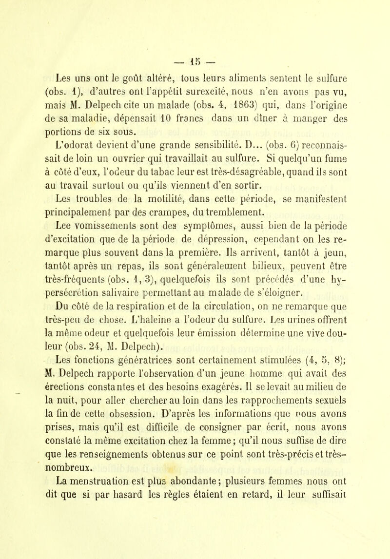 Les uns ont le goût altéré, tous leurs aliments sentent le sulfure (obs. 1), d'autres ont l'appétit surexcité, nous n'en avons pas vu, mais M. Delpech cite un malade (obs. 4, 1863) qui, dans l'origine de sa maladie, dépensait 10 francs dans un dîner à manger des portions de six sous. L'odorat devient d'une grande sensibilité. D... (obs. 6) reconnais- sait de loin un ouvrier qui travaillait au sulfure. Si quelqu'un fume à côté d'eux, l'odeur du tabac leur est très-désagréable, quand ils sont au travail surtout ou qu'ils viennent d'en sortir. Les troubles de la motilité, dans cette période, se manifestent principalement par des crampes, du tremblement. Lee vomissements sont des symptômes, aussi bien de la période d'excitation que de la période de dépression, cependant on les re- marque plus souvent dans la première. Ils arrivent, tantôt à jeun, tantôt après un repas, ils sont généralement bilieux, peuvent être très-fréquents (ob.s. 1, 3), quelquefois ils sont précédés d'une hy- persécrétion salivaire permettant au malade de s'éloigner. Du côté de la respiration et de la circulation, on ne remarque que très-peu de chose. L'haleine a l'odeur du sulfure. Les urines offrent la même odeur et quelquefois leur émission détermine une vive dou- leur (obs. 24, M. Delpech). Les fonctions génératrices sont certainement stimulées (4, 5, 8); M. Delpech rapporte l'observation d'un jeune homme qui avait des érections constantes et des besoins exagérés. Il se levait au milieu de la nuit, pour aller chercher au loin dans les rapprochements sexuels lafmde cette obsession. D'après les informations que nous avons prises, mais qu'il est difficile de consigner par écrit, nous avons constaté la même excitation chez la femme ; qu'il nous suffise de dire que les renseignements obtenus sur ce point sont très-précis et très- nombreux. La menstruation est plus abondante; plusieurs femmes nous ont dit que si par hasard les règles étaient en retard, il leur suffisait