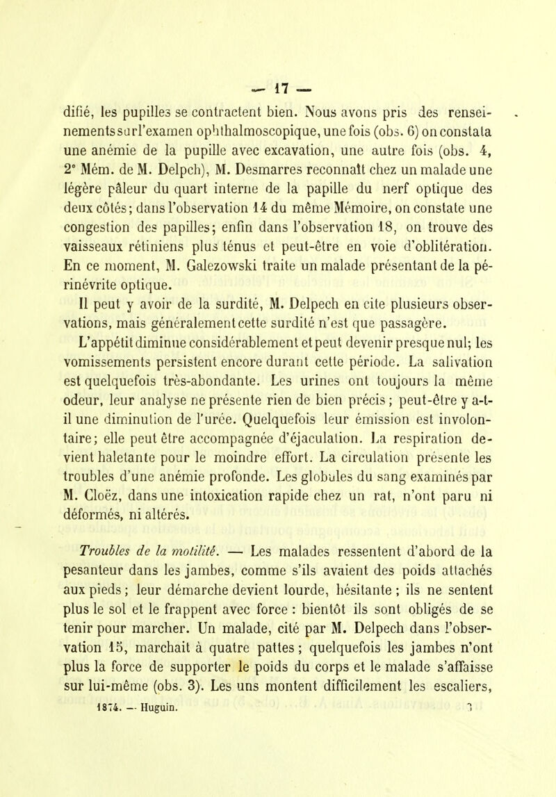 difié, les pupilles se contractent bien. Nous avons pris des rensei- nementssurl'exarnen ophlhalmoscopique, une fois (obs. 6) on constata une anémie de la pupille avec excavation, une autre fois (obs. 4, 2* Mém. de M. Delpch), M. Desmarres reconnaît chez un malade une légère pâleur du quart interne de la papille du nerf optique des deux côtés; dans l'observation 14 du même Mémoire, on constate une congestion des papilles; enfin dans l'observation 18, on trouve des vaisseaux rétiniens plus ténus et peut-être en voie d'oblitération. En ce moment, M. Galezowski traite un malade présentant de la pé- rinévrite optique. Il peut y avoir de la surdité, M. Delpech en cite plusieurs obser- vations, mais généralement cette surdité n'est que passagère. L'appétit diminue considérablement et peut devenir presque nul; les vomissements persistent encore durant cette période. La salivation est quelquefois très-abondante. Les urines ont toujours la même odeur, leur analyse ne présente rien de bien précis ; peut-être y a-l- il une diminution de l'urée. Quelquefois leur émission est involon- taire; elle peut être accompagnée d'éjaculation. l^a respiration de- vient haletante pour le moindre effort. La circulation présente les troubles d'une anémie profonde. Les globiiles du sang examinés par M. Cloëz, dans une intoxication rapide chez un rat, n'ont paru ni déformés, ni altérés. Troubles de la molilité. — Les malades ressentent d'abord de la pesanteur dans les jambes, comme s'ils avaient des poids attachés aux pieds ; leur démarche devient lourde, hésitante ; ils ne sentent plus le sol et le frappent avec force : bientôt ils sont obligés de se tenir pour marcher. Un malade, cité par M. Delpech dans l'obser- vation 15, marchait à quatre pattes; quelquefois les jambes n'ont plus la force de supporter le poids du corps et le malade s'affaisse sur lui-même (obs. 3). Les uns montent difficilement les escaliers, ^874. — Huguin.