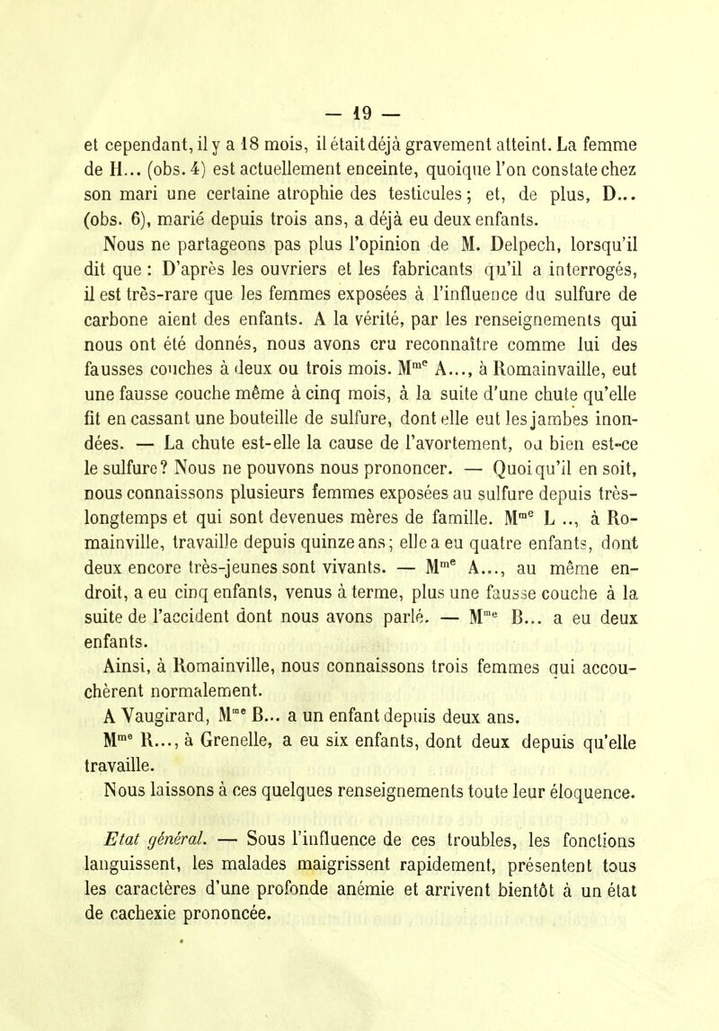 et cependant, il y a 18 mois, il était déjà gravement atteint. La femme de H... (obs. 4) est actuellement enceinte, quoique l'on constate chez son mari une certaine atrophie des testicules; et, de plus, D... (obs. 6), marié depuis trois ans, a déjà eu deux enfants. Nous ne partageons pas plus l'opinion de M. Delpech, lorsqu'il dit que : D'après les ouvriers et les fabricants qu'il a interrogés, il est très-rare que les femmes exposées à l'influence du sulfure de carbone aient des enfants. A la vérité, par les renseignements qui nous ont été donnés, nous avons cru reconnaître comme lui des fausses couches à deux ou trois mois. M'' A..., à Romainvaille, eut une fausse couche même à cinq mois, à la suite d'une chute qu'elle fit en cassant une bouteille de sulfure, dentelle eut les jambes inon- dées. — La chute est-elle la cause de l'avortement, ou bien est-ce le sulfure? Nous ne pouvons nous prononcer. — Quoiqu'il en soit, nous connaissons plusieurs femmes exposées au sulfure depuis très- longtemps et qui sont devenues mères de famille. M® L .., à Ro- mainville, travaille depuis quinze ans; elle a eu quatre enfants, dont deux encore très-jeunes sont vivants. — M* A..., au même en- droit, a eu cinq enfants, venus à terme, plus une fausse couche à la suite de l'accident dont nous avons parlé. — M* B... a eu deux enfants. Ainsi, à Romainville, nous connaissons trois femmes oui accou- chèrent normalement. A Vaugirard, M^ B... a un enfant depuis deux ans. M' R..., à Grenelle, a eu six enfants, dont deux depuis qu'elle travaille. Nous laissons à ces quelques renseignements toute leur éloquence. Etat général. — Sous l'influence de ces troubles, les fonctions languissent, les malades maigrissent rapidement, présentent tous les caractères d'une profonde anémie et arrivent bientôt à un état de cachexie prononcée.