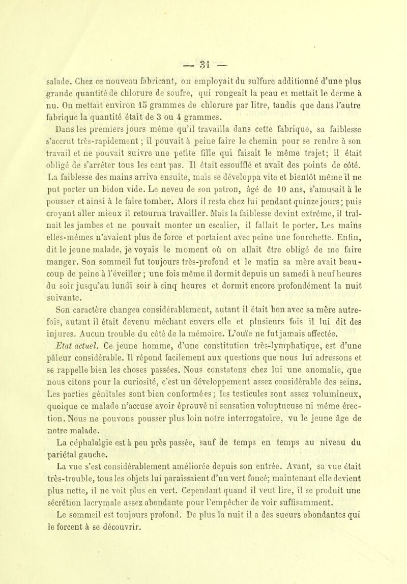 salade. Chez ce nouveau fabricant, on employait du sulfure additionné d'une plus grande quantité de chlorure de soufre, qui rongeait la peau pi mettait le derme à nu. On mettait environ IS grammes de chlorure par litre, tandis que dans l'autre fabrique la quantité était de 3 ou 4 grammes. Dans les premiers jours même qu'il travailla dans cette fabrique, sa faiblesse s'accrut très-rapidement ; il pouvait à peine faire le chemin pour se rendre à son travail et ne pouvait suivre une petite fille qui faisait le même trajet; il était obligé de s'arrêter tous les cent pas. Il était essoufflé et avait des points de côté. La faiblesse des mains arriva ensuite, mais se développa vite et bientôt même il ne put porter un bidon vide. Le neveu de son patron, âgé de 10 ans, s'amusait à le pousser et ainsi à le faire tomber. Alors il resta chez lui pendant quinzejours; puis croyant aller mieux il retourna travailler. Mais la faiblesse devint extrême, il traî- nait les jambes et ne pouvait monter un escalier, il fallait le porter. Les mains elles-mêmes n'avaient plus de force et portaient avec peine une fourchette. Enfin, dit le jeune malade, je voyais le moment où on allait être obligé de me faire manger. Son sommeil fut toujours très-profond et le matin sa mère avait beau- coup de peine à l'éveiller ; une fois même il dormit depuis un samedi à neuf heures du soir jusqu'au lundi soir à cinq heures et dormit encore profondément la nuit suivante. Son caractère changea considérablement, autant il était bon avec sa mère autre- fois, autant il était devenu méchant envers elle et plusieurs fois il lui dit des injures. Aucun trouble du côté de la mémoire. L'ouïe ne futjamais affectée. Etat actuel. Ce jeune homme, d'une constitution très-lymphatique, est d'une pâleur considérable. Il répond facilement aux questions que nous lui adressons et se rappelle bien les choses passées. Nous constatons chez lui une anomalie, que nous citons pour la curiosité, c'est un développement assez considérable des seins. Les parties génitales sont bien conformées; les testicules sont assez volumineux, quoique ce malade n'accuse avoir éprouvé ni sensation voluptueuse ni même érec- tion. Nous ne pouvons pousser plus loin notre interrogatoire, vu le jeune âge de notre malade. La céphalalgie est à peu près passée, sauf de temps en temps au niveau du pariétal gauche. La vue s'est considérablement améliorée depuis son entrée. Avant, sa vue était très-trouble, tous les objets lui paraissaient d'un vert foncé; maintenant elle devient plus nette, il ne voit plus en vert. Cependant quand il veut lire, il se produit une sécrétion lacrymale assez abondante pour l'empêcher de voir suffisamment. Le sommeil est toujours profond. De plus la nuit il a des sueurs abondantes qui le forcent à se découvrir.