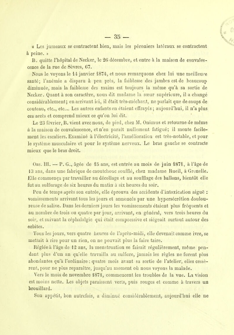 a Les jumeaux se contractent bien, mais les péroniers latéraux se contractent à peine. » B. quitte l'hôpital de Necker, le 26 décembre, et entre à la maison de convales- cence de la rue de Sèvres, C7. Nous le voyons le 1-4 janvier 1874, et nous remarquons chez lui une meilleure santé; l'anémie a disparu à peu près, la faiblesse des jambes est de beaucoup diminuée, mais la faiblesse des mains est toujours la même qu'à sa sortie de Necker. Quant à son caractère, nous dit madame la sœur supérieure, il a changé considérablement; en arrivant ici, il était très-méchant, ne parlait que de coups de couteau, etc., etc.. Les autres enfants en étaient effrayés ; aujourd'hui, il n'a plus ces accès et comprend mieux ce qu'on lui dit. Le 23 février, B. vient avec nous, de pied, chez M. Onimus et retourne de même à la maison de convalescence, et n'en paraît nullement fatigué; il monte facile- ment les escaliers. Examiné à l'électricilé, l'amélioration est très-notable, et pour le système musculaire et pour le système nerveux. Le bras gauche se contracte mieux que le bras droit. Obs. IlL — P. G,, âgée de 15 ans, est entrée au mois de juin 1871, à l'âge de 13 ans, dans une fabrique de caoutchouc soufflé, chez madame Rueil, à Grenelle. Elle commença par travailler au décollage et au soufflage des ballons, bientôt elle fut au sulfurage de six heures du matin à six heures du soir. Peu de temps après son entrée, elle éprouva des accidents d'intoxication aiguë : vomissements arrivant tous les jours et annoncés par une hypersécrétion doulou- reuse de salive. Dans les derniers jours les vomissements étaient plus fréquents et au nombre de trois ou quatre par jour, arrivant, en général, vers trois heures du soir, et suivant la céphalalgie qui était compressive et siégeait surtout autour des orbites. Tous les jours, vers quatre heures de l'après-midi, elle devenait comme ivre, se mettait à rire pour un rien, on ne pouvait plus la faire taire. Réglée à l'âge de 12 ans, la menstruation se faisait régulièrement, même pen- dant plus d'un an qu'elle travailla au sulfure, jamais les règles ne furent plus abondantes qu'à l'ordinaire : quatre mois avant sa sortie de l'atelier, elles cessè- rent, pour ne plus reparaître, jusqu'au moment où nous voyons la malade. Vers le mois de novembre 1871, commencent les troubles de la vue. La vision est moins nette. Les objets paraissent verts, puis rouges et comme à travers un brouillard. Son appétit, bon autrefois, a diminué considérablement, aujourd'hui elle ne