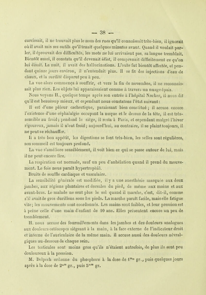 curcissait, il no trouvait plus le nom des rues qu'il connaissait très-bien, il ignorait où il avait mis ses outils qu'il tenait quelques minutes avant. Quand il voulait par- ler, il éprouvait des difficultés, les mots ne lui arrivaient pas, sa langue tremblait. Bientôt aussi, il constata qu'il devenait îVîof, il comprenait difficilement ce qu'on lui disait. La nuit, il avait des hallucinations. L'ouïe fut bientôt affectée, et pen- dant quinze jours environ, il n'entendait plus. 11 se fit des injections d'eau de chaux, et la surdité disparut peu à peu. La vue alors commença à souffrir, et vers la fin de novembre, il ne reconnais- sait plus rien. Les objets lui apparaissaient comme à travers un nuage épais. Nous voyons H., quelque temps après son entrée à l'hôpital Necker, il nous dit qu'il est beaucoup mieux, et cependant nous constatons l'état suivant: Il est d'une pâleur cachectique, paraissant bien constitué ; il accuse encore l'existence d'une céphalalgie occupant la nuque et le dessus de la tète, il est très- sensible au froid; pendand le siège, il resta à Paris, et cependant malgré l'hiver rigoureux, jamais il n'eut froid; aujourd'hui, au contraire, il se plaint toujours, il ne peut se réchauffer. Il a très-bon appétit, les digestions se font très-bien, les selles sont régulières, son sommeil est toujours profond. La vue s'améliore sensiblement, il voit bien ce qui se passe autour de lui, mais il ne peut encore lire. La respiration est normale, sauf un peu d'anhélation quand il prend du mouve- ment. Le foio nous paraît hypertrophié. Bruits de souffle cardiaque et vasculaire. La sensibilité générale est modifiée, il y a une anesthésie marquée aux deux jambes, aux régions plantaires et dorsales du pied, de même aux mains et aux avant-bras. Le malade ne sent plus le sol quand il inarche, c'est, dit-il, comme s'il avait de gros durillons sous hs pieds. La marche paraît facile, mais elle fatigue vite; les mouvements sont coordonnés. Les mains sont faibles, et leur pression est à peine celle d'une main d'enfant de 10 ans. Elles présentent encore un peu de tremblement. H. nous accuse des fourmillements dans les jambes et des douleurs analogues aux douleurs ostéocopes siégeant à la main, à la face externe de l'indicateur droit et interne de l'auriculaire de la même main. Il accuse aussi des douleurs névral- giques au-dessous de chaque sein. Les testicules sont moins gros qu'ils n'étaient autrefois, de plus ils sont peu douloureux à la pression. M. Delpcch ordonne du phosphore à la dose de'l gr., puis quelques jours après à la dose de 2 gr., puis 5'™ gr.