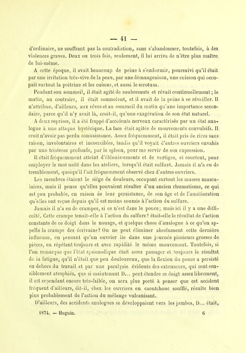 d'ordinaire, ne souffrant pas la contradiction, sans s'abandonner, toutefois, à des violences graves. Deux ou trois fois^ seulement, il lui arriva de n'être plus maître de lui-même. A cette époque, il avait beaucoup de peine à s'endormir, poursuivi qu'il était par une irritation très-vive de la peau, par une démangeaison, une cuisson qui occu- pait surtout la poitrine et les cuisses, et aussi le scrotum. Pendant son sommeil, il était agité de soubresauts et rêvait continuellement ; le matin, au contraire, il était somnolent, et il avait de la peine à se réveiller. Il n'attribue, d'ailleurs, aux rêves et au sommeil du matin qu'une importance secon- daire, parce qu'il n'y avait là, croit-il, qu'une exagération de son état naturel. A deux reprises, il a été frappé d'accidents nerveux caractérisés par un état ana- logue à une attaque hystérique. La face était agitée de mouvements convulsifs. Il croit n'avoir pas perdu connaissance. Assez fréquemment, il était pris de rires sans raibon, involontaires et incoercibles, tandis qu'il voyait d'autres ouvriers envahis par une tristesse profonde, par le spleen, pour me servir de son expression. Il était fréquemment atteint d'éblouisjements et de vertiges, et sourtout, pour employer le mot usité dans les ateliers, lorsqu'il était sulfuré. Jamais il n'a eu de tremblement, quoiqu'il l'ait fréquemment observé chez d'autres ouvriers. Les membres étaient le siège de douleurs, occupant surtout les masses muscu- laires, mais il pense qu'elles pouvaient résulter d'un ancien rhumatisme, ce qui est peu probable, en raison de leur persistance, de son âge et de l'amélioration qu'elles ont reçue depuis qu'il est moins soumis à l'action du sulfure. Jamais il n'a eu de crampes, si ce n'est dans le pouce; mais ici il y a une diffi- culté. Cette crampe tenait-elle à l'action du sulfure? était-elle le résultat de l'action constante de ce doigt dans le nouage, et quelque chose d'analogue à ce qu'on ap- pelle la crampe des écrivains? On ne peut éliminer absolument celte dernière influence, en pensant qu'un ouvrier lie dans une journée plusieurs grosses de pièces, en répétant toujours et avec rapidité le même mouvement. Toutefois, si l'on remarque que l'état spasmodique était assez passager et toujours le résultat de ia fatigue, qu'il n'était que peu douloureux, que la flexion du pouce a persisté en dehors du travail et par une paralysie évidente des extenseurs, qui sont sen- siblement atrophiés, que si maintenant D... peut étendre ce doigt assez librement, il est cependant encore très-faible, on sera plus porté à penser que cet accident fréquent d'ailleurs, dit-il, chez les ouvriers en caoutchouc soufflé, résulte bien plus probablement de l'action du mélange vulcanisant. D'ailleurs, des accidents analogues se développaient vers les jambes, D,.. était, 1874. - Huguin. - 6