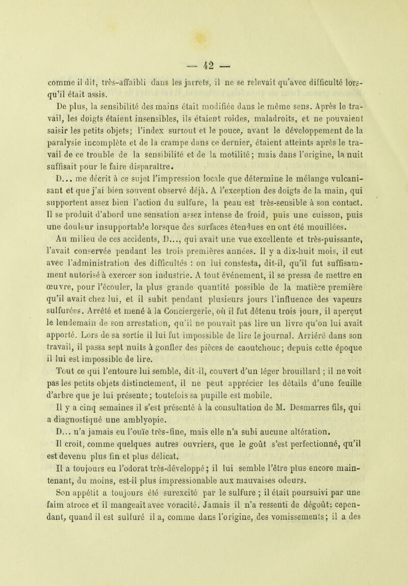 comme il dit, très-affaibli dans les jarrets, il ne se relevait qu'avec difficulté lors- qu'il était assis. De plus, la sensibilité des mains était modifiée dans le même sens. Après le tra- vail, les doigts étaient insensibles, ils étaient roides, maladroits, et ne pouvaient saisir les petits objets; l'index surtout et le pouce, avant le développement de la paralysie incomplète et de la crampe dans ce dernier, étaient atteints après le tra- vail de ce trouble de la sensibilité et de la motilité; mais dans l'origine, la nuit suffisait pour le faire disparaître. D... me décrit à ce sujet l'impression locale que détermine le mélange vulcani- sant et que j'ai bien souvent observé déjà. A l'exception des doigts de la main, qui supportent assez bien l'action du sulfure, la peau est très-sensible à son contact. Il se produit d'abord une sensation apsez intense de froid, puis une cuisson, puis une douleur insupportable lorsque des surfaces étendues en ont été mouillées. Au milieu de ces accidents, B..., qui avait une vue excellente et très-puissante, l'avait conservée pendant les trois premières années. Il y a dix-huit mois, il eut avec l'administration des difficultés : on lui constesta, dit-il, qu'il fut suffisam- ment autorisé à exercer son industrie. A tout événement, il se pressa de mettre en œuvre, pour l'écouler, la plus grande quantité possible de la matière première qu'il avait chez lui, et il subit pendant plusieurs jours l'influence des vapeurs sulfurées. Arrêté et mené à la Conciergerie, où il fut détenu trois jours, il aperçut le lendemain de son arrestation, qu'il ne pouvait pas lire un livre qu'on lui avait apporté. Lors de sa sortie il lui fut impossible de lire le journal. Arriéré dans son travail, il passa sept nuits à gonfler des pièces de caoutchouc; depuis cette époque il lui est impossible de lire. Tout ce qui l'entoure lui semble, dit-il, couvert d'un léger brouillard ; il ne voit pas les petits objets distinctement, il ne peut apprécier les détails d'une feuille d'arbre que je lui présente; toutefois sa pupille est mobile. Il y a cinq semaines il s'est présenté à la consultation de M. Desmarres fils, qui a diagnostiqué une amblyopie. D... n'a jamais eu l'ouïe très-fine, mais elle n'a subi aucune altération. Il croit, comme quelques autres ouvriers, que le goût s'est perfectionné, qu'il est devenu plus fin et plus délicat. Il a toujours eu l'odorat très-développé ; il lui semble l'être plus encore main- tenant, du moins, est-il plus irapressionable aux mauvaises odeurs. Son appétit a toujours été surexcité par le sulfure ; il était poursuivi par une faim atroce et il mangeait avec voracité. Jamais il n'a ressenti de dégoût; cepen- dant, quand il est sulfuré il a, comme dans l'origine, des vomissements; il a des